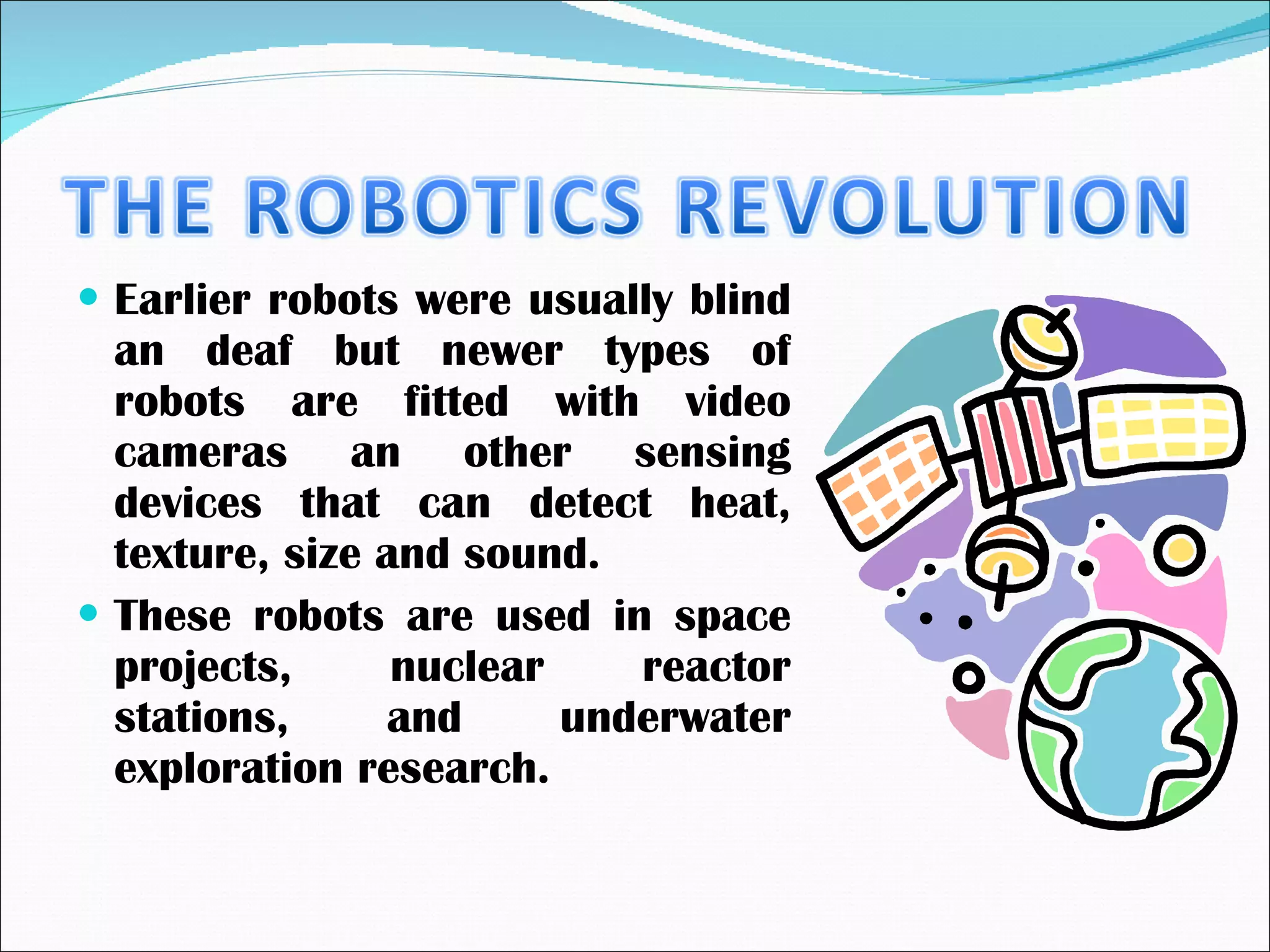 Earlier robots were usually blind an deaf but newer types of robots are fitted with video cameras an other sensing devices that can detect heat, texture, size and sound. These robots are used in space projects, nuclear reactor stations, and underwater exploration research. 