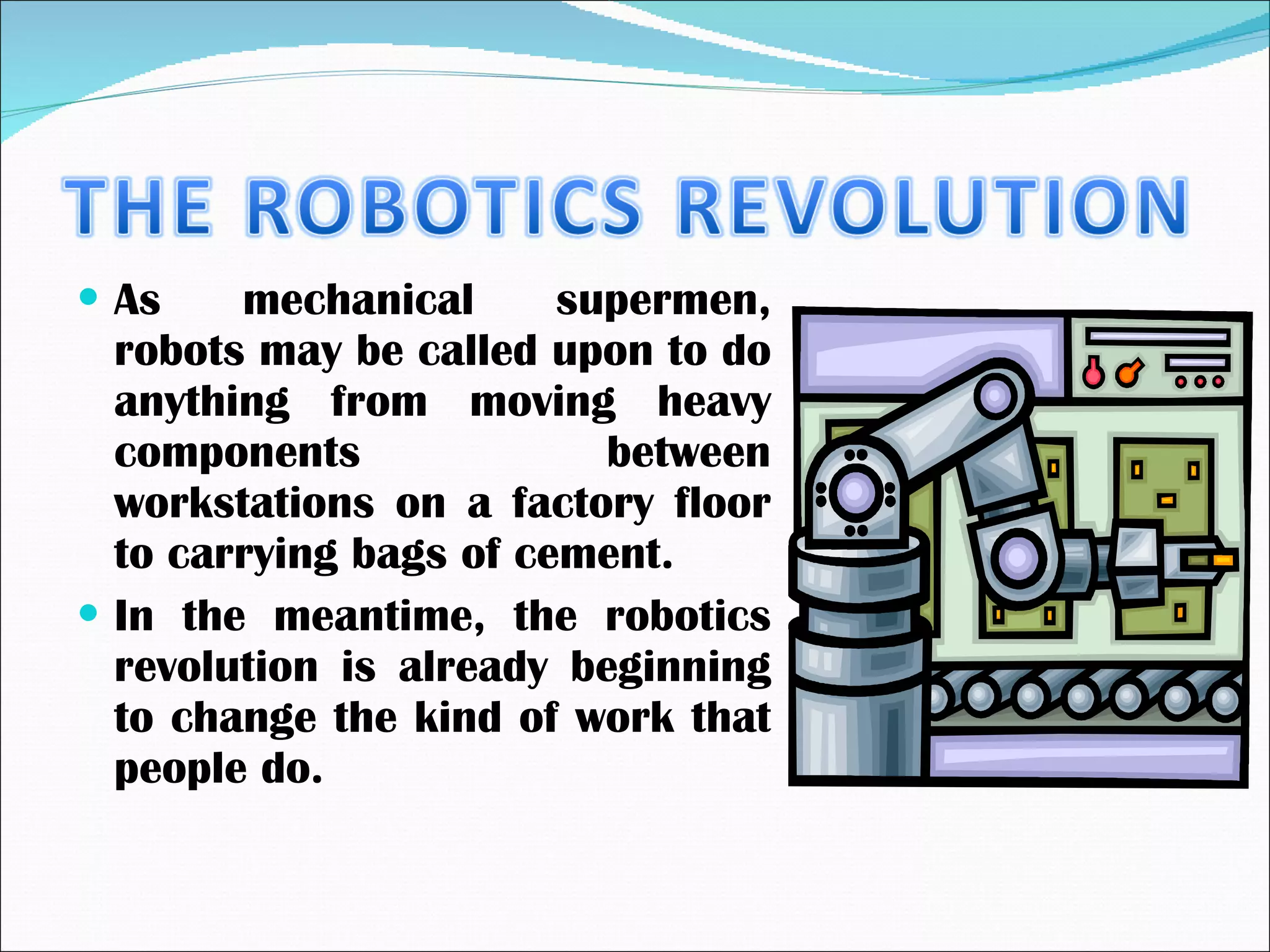 As mechanical supermen, robots may be called upon to do anything from moving heavy components between workstations on a factory floor to carrying bags of cement. In the meantime, the robotics revolution is already beginning to change the kind of work that people do. 