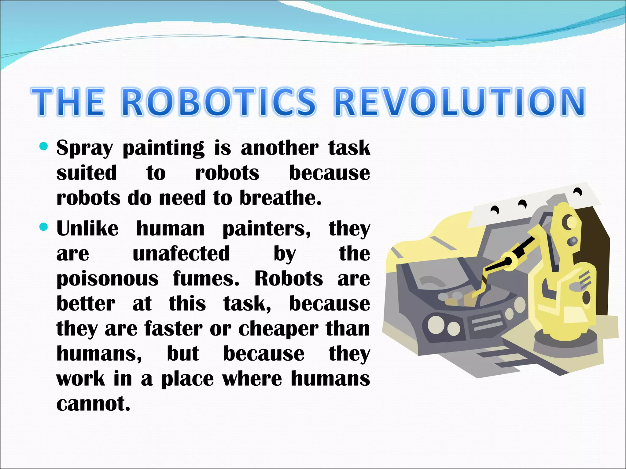 Spray painting is another task suited to robots because robots do need to breathe. Unlike human painters, they are unafected by the poisonous fumes. Robots are better at this task, because they are faster or cheaper than humans, but because they work in a place where humans cannot. 