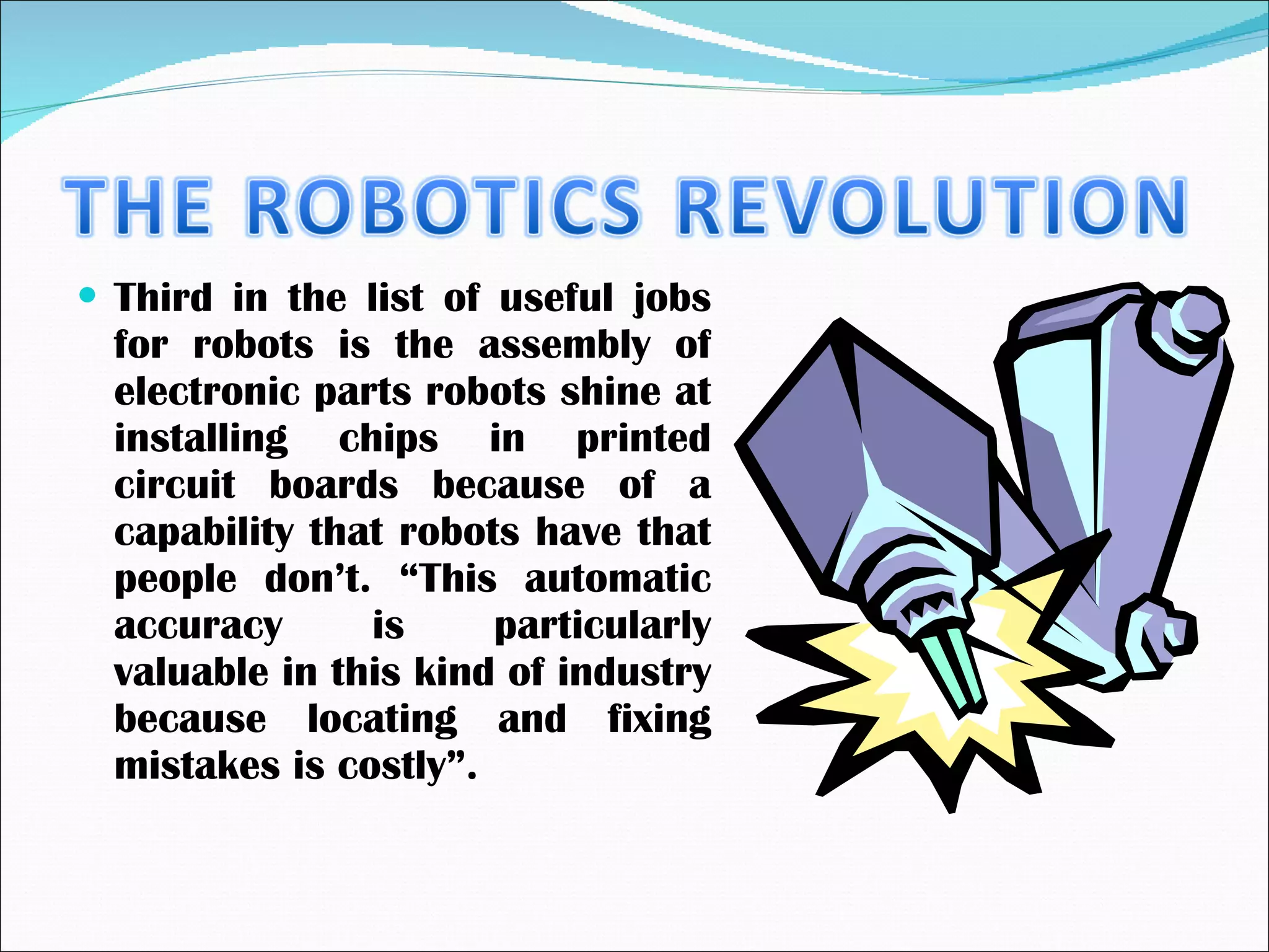 Third in the list of useful jobs for robots is the assembly of electronic parts robots shine at installing chips in printed circuit boards because of a capability that robots have that people don’t. “This automatic accuracy is particularly valuable in this kind of industry because locating and fixing mistakes is costly”. 