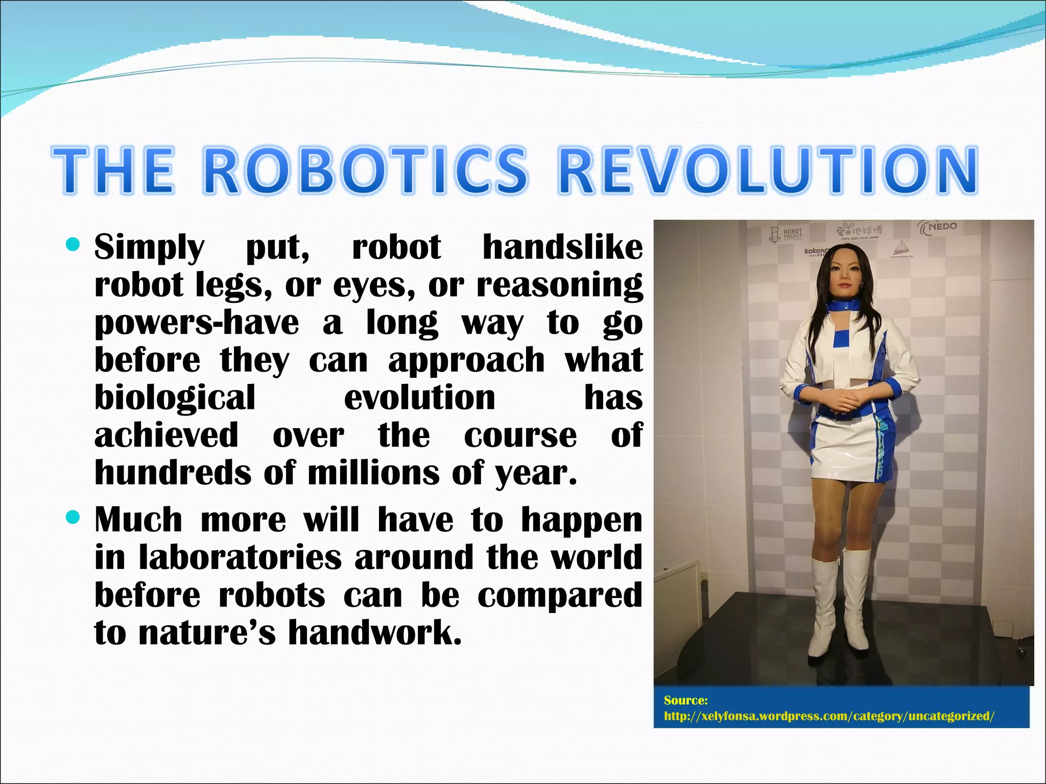 Simply put, robot handslike robot legs, or eyes, or reasoning powers-have a long way to go before they can approach what biological evolution has achieved over the course of hundreds of millions of year.  Much more will have to happen in laboratories around the world before robots can be compared to nature’s handwork. Source:  http://xelyfonsa.wordpress.com/category/uncategorized/   