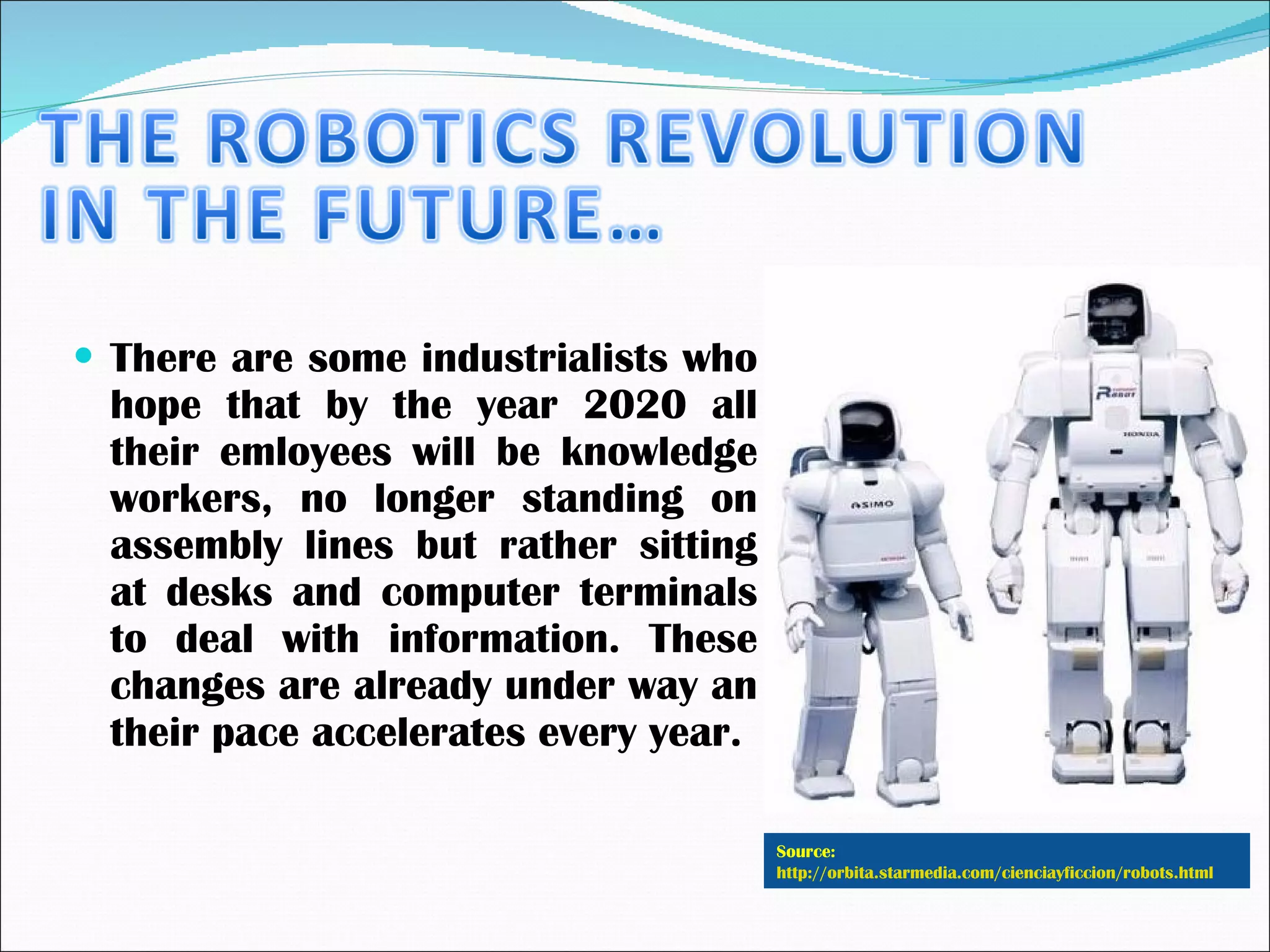 There are some industrialists who hope that by the year 2020 all their emloyees will be knowledge workers, no longer standing on assembly lines but rather sitting at desks and computer terminals to deal with information. These changes are already under way an their pace accelerates every year. Source:  http://orbita.starmedia.com/cienciayficcion/robots.html   