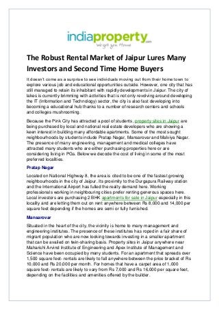 The Robust Rental Market of Jaipur Lures Many
Investors and Second Time Home Buyers
It doesn’t come as a surprise to see individuals moving out from their home town to
explore various job and educational opportunities outside. However, one city that has
still managed to retain its inhabitant with rapidly developments in Jaipur. The city of
lakes is currently brimming with activities that is not only revolving around developing
the IT (Information and Technology) sector, the city is also fast developing into
becoming a educational hub thanks to a number of research centers and schools
and colleges mushrooming.
Because the Pink City has attracted a pool of students, property sites in Jaipur are
being purchased by local and national real estate developers who are showing a
keen interest in building many affordable apartments. Some of the most sought
neighbourhoods by students include Pratap Nagar, Mansarovar and Malviya Nagar.
The presence of many engineering, management and medical colleges have
attracted many students who are either purchasing properties here or are
considering living in PGs. Below we decode the cost of living in some of the most
preferred localities.
Pratap Nagar
Located on National Highway 8, the area is cited to be one of the fastest growing
neighbourhoods in the city of Jaipur. Its proximity to the Durgapura Railway station
and the International Airport has fulled the realty demand here. Working
professionals working in neighbouring cities prefer renting generous spaces here.
Local investors are purchasing 2 BHK apartments for sale in Jaipur especially in this
locality and are letting them out on rent anywhere between Rs 8,000 and 14,000 per
square feet depending if the homes are semi or fully furnished.
Mansarovar
Situated in the heart of the city, the vicinity is home to many management and
engineering institutes. The presence of these institutes has roped in a fair share of
migrant population who are now looking towards investing in a smaller apartment
that can be availed on twin-sharing basis. Property sites in Jaipur anywhere near
Maharishi Arvind Institute of Engineering and Apex Institute of Management and
Science have been occupied by many students. For an apartment that spreads over
1,500 square feet- rentals are likely to fall anywhere between the price bracket of Rs
10,000 and Rs 20,000 per month. For homes that have a carpet area of 1,000
square feet- rentals are likely to vary from Rs 7,000 and Rs 16,000 per square feet,
depending on the facilities and amenities offered by the builder.
 