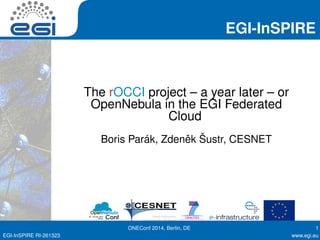 EGI-InSPIRE 
The rOCCI project – a year later – or 
OpenNebula in the EGI Federated 
Cloud 
Boris Parák, Zdenˇek Šustr, CESNET 
ONEConf 2014, Berlin, DE 1 
EGI-InSPIRE RI-261323 www.egi.eu 
 