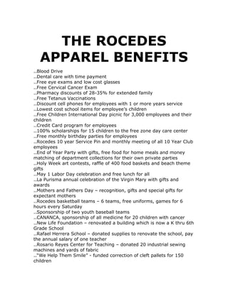THE ROCEDES APPAREL BENEFITS<br />..Blood Drive..Dental care with time payment..Free eye exams and low cost glasses..Free Cervical Cancer Exam..Pharmacy discounts of 28-35% for extended family..Free Tetanus Vaccinations..Discount cell phones for employees with 1 or more years service..Lowest cost school items for employee’s children..Free Children International Day picnic for 3,000 employees and their children..Credit Card program for employees..100% scholarships for 15 children to the free zone day care center..Free monthly birthday parties for employees..Rocedes 10 year Service Pin and monthly meeting of all 10 Year Club employees..End of Year Party with gifts, free food for home meals and money matching of department collections for their own private parties..Holy Week art contests, raffle of 400 food baskets and beach theme gifts..May 1 Labor Day celebration and free lunch for all..La Purisma annual celebration of the Virgin Mary with gifts and awards..Mothers and Fathers Day – recognition, gifts and special gifts for expectant mothers..Rocedes basketball teams – 6 teams, free uniforms, games for 6 hours every Saturday ..Sponsorship of two youth baseball teams..CANANCA, sponsorship of all medicine for 20 children with cancer..New Life Foundation – renovated a building which is now a K thru 6th Grade School..Rafael Herrera School – donated supplies to renovate the school, pay the annual salary of one teacher..Rosario Reyes Center for Teaching – donated 20 industrial sewing machines and yards of fabric..“We Help Them Smile” - funded correction of cleft pallets for 150 children<br />See the two videos on:<br />http://www.youtube.com/watch?v=sBzpT9gNHwIhttp://www.youtube.com/watch?v=ZCHuYPjzQr8 <br />