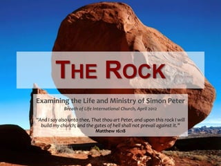 THE ROCK
Examining the Life and Ministry of Simon Peter
             Breath of Life International Church, April 2012

“And I say also unto thee, That thou art Peter, and upon this rock I will
  build my church; and the gates of hell shall not prevail against it.”
                             Matthew 16:18
 