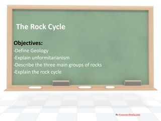 The Rock Cycle
Objectives:
•Define Geology
•Explain unformitarianism
•Describe the three main groups of rocks
•Explain the rock cycle




                                           By PresenterMedia.com
 