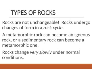 TYPES OF ROCKS
Rocks are not unchangeable! Rocks undergo
changes of form in a rock cycle.
A metamorphic rock can become an igneous
rock, or a sedimentary rock can become a
metamorphic one.
Rocks change very slowly under normal
conditions.
 