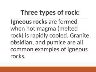 Three types of rock:
Igneous rocks are formed
when hot magma (melted
rock) is rapidly cooled. Granite,
obsidian, and pumice are all
common examples of igneous
rocks.
 