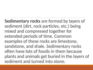 Sedimentary rocks are formed by layers of
sediment (dirt, rock particles, etc.) being
mixed and compressed together for
extended periods of time. Common
examples of these rocks are limestone,
sandstone, and shale. Sedimentary rocks
often have lots of fossils in them because
plants and animals get buried in the layers of
sediment and turned into stone.
 
