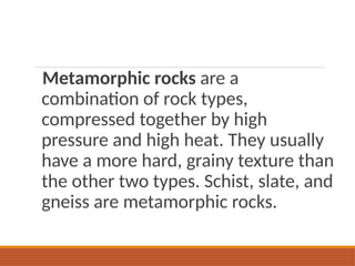 Metamorphic rocks are a
combination of rock types,
compressed together by high
pressure and high heat. They usually
have a more hard, grainy texture than
the other two types. Schist, slate, and
gneiss are metamorphic rocks.
 