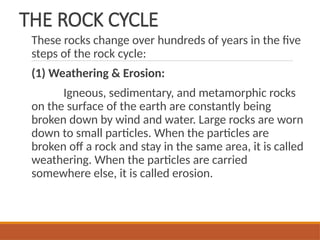 THE ROCK CYCLE
These rocks change over hundreds of years in the five
steps of the rock cycle:
(1) Weathering & Erosion:
Igneous, sedimentary, and metamorphic rocks
on the surface of the earth are constantly being
broken down by wind and water. Large rocks are worn
down to small particles. When the particles are
broken off a rock and stay in the same area, it is called
weathering. When the particles are carried
somewhere else, it is called erosion.
 