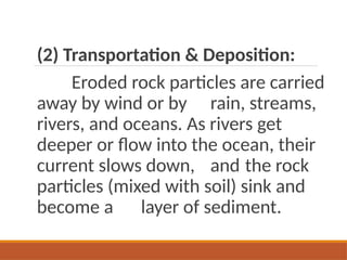 (2) Transportation & Deposition:
Eroded rock particles are carried
away by wind or by rain, streams,
rivers, and oceans. As rivers get
deeper or flow into the ocean, their
current slows down, and the rock
particles (mixed with soil) sink and
become a layer of sediment.
 