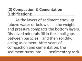 (3) Compaction & Cementation
(Lithification):
As the layers of sediment stack up
(above water or below), the weight
and pressure compacts the bottom layers.
Dissolved minerals fill in the small gaps
between particles and then solidify,
acting as cement. After years of
compaction and cementation, the
sediment turns into sedimentary rock.
 