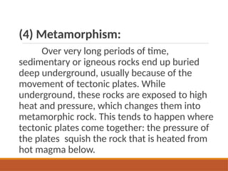 (4) Metamorphism:
Over very long periods of time,
sedimentary or igneous rocks end up buried
deep underground, usually because of the
movement of tectonic plates. While
underground, these rocks are exposed to high
heat and pressure, which changes them into
metamorphic rock. This tends to happen where
tectonic plates come together: the pressure of
the plates squish the rock that is heated from
hot magma below.
 