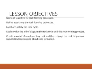 LESSON OBJECTIVES
Name at least five (5) rock forming processes.
Define accurately the rock forming processes.
Label accurately the rock cycle.
Explain with the aid of diagram the rock cycle and the rock forming process.
Create a model of a sedimentary rock and then change the rock to igneous
using knowledge gained about rock formation.
 