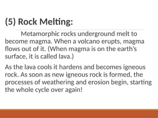 (5) Rock Melting:
Metamorphic rocks underground melt to
become magma. When a volcano erupts, magma
flows out of it. (When magma is on the earth’s
surface, it is called lava.)
As the lava cools it hardens and becomes igneous
rock. As soon as new igneous rock is formed, the
processes of weathering and erosion begin, starting
the whole cycle over again!
 