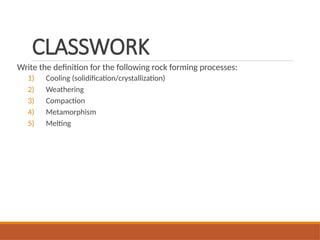 CLASSWORK
Write the definition for the following rock forming processes:
1) Cooling (solidification/crystallization)
2) Weathering
3) Compaction
4) Metamorphism
5) Melting
 