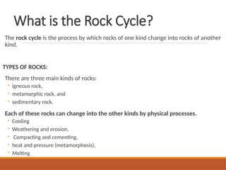 What is the Rock Cycle?
The rock cycle is the process by which rocks of one kind change into rocks of another
kind.
TYPES OF ROCKS:
There are three main kinds of rocks:
◦ igneous rock,
◦ metamorphic rock, and
◦ sedimentary rock.
Each of these rocks can change into the other kinds by physical processes.
◦ Cooling
◦ Weathering and erosion,
◦ Compacting and cementing,
◦ heat and pressure (metamorphosis),
◦ Melting
 