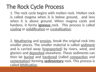 The Rock Cycle Process
1. The rock cycle begins with molten rock. Molten rock
is called magma when it is below ground, and lava
when it is above ground. When magma cools and
hardens, it forms igneous rock. This process is called
cooling or solidification or crystallization.
2. Weathering and erosion, break the original rock into
smaller pieces. The smaller material is called sediment
and is carried away (transported) by rivers, wind, and
glaciers and deposited elsewhere. These sediments can
then be buried and hardened (called compaction and
cementation) forming sedimentary rock. This process is
called lithification.
 