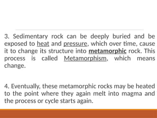 3. Sedimentary rock can be deeply buried and be
exposed to heat and pressure, which over time, cause
it to change its structure into metamorphic rock. This
process is called Metamorphism, which means
change.
4. Eventually, these metamorphic rocks may be heated
to the point where they again melt into magma and
the process or cycle starts again.
 