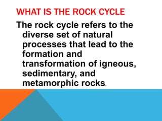 WHAT IS THE ROCK CYCLE
The rock cycle refers to the
diverse set of natural
processes that lead to the
formation and
transformation of igneous,
sedimentary, and
metamorphic rocks.
 