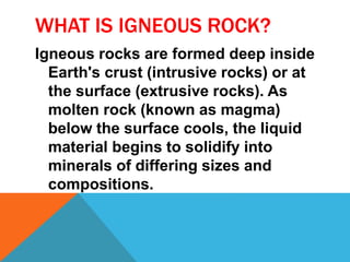 WHAT IS IGNEOUS ROCK?
Igneous rocks are formed deep inside
Earth's crust (intrusive rocks) or at
the surface (extrusive rocks). As
molten rock (known as magma)
below the surface cools, the liquid
material begins to solidify into
minerals of differing sizes and
compositions.
 