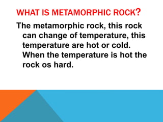 WHAT IS METAMORPHIC ROCK?
The metamorphic rock, this rock
can change of temperature, this
temperature are hot or cold.
When the temperature is hot the
rock os hard.
 