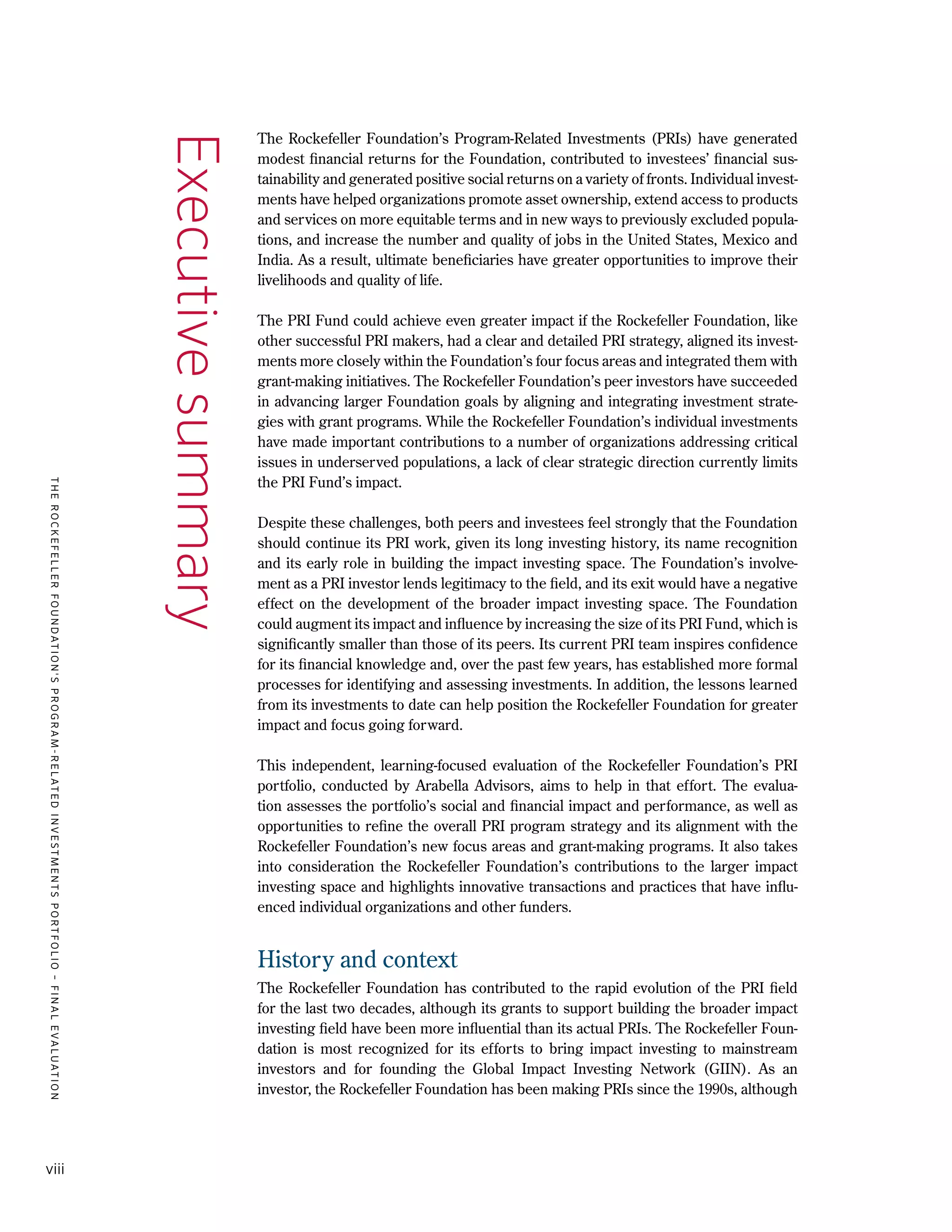 TheRockefellerFoundation'sProgram-RelatedInvestmentsPortfolio–finalevaluation
viii
The Rockefeller Foundation’s Program-Related Investments (PRIs) have generated
modest financial returns for the Foundation, contributed to investees’ financial sus-
tainability and generated positive social returns on a variety of fronts. Individual invest-
ments have helped organizations promote asset ownership, extend access to products
and services on more equitable terms and in new ways to previously excluded popula-
tions, and increase the number and quality of jobs in the United States, Mexico and
India. As a result, ultimate beneficiaries have greater opportunities to improve their
livelihoods and quality of life.
The PRI Fund could achieve even greater impact if the Rockefeller Foundation, like
other successful PRI makers, had a clear and detailed PRI strategy, aligned its invest-
ments more closely within the Foundation’s four focus areas and integrated them with
grant-making initiatives. The Rockefeller Foundation’s peer investors have succeeded
in advancing larger Foundation goals by aligning and integrating investment strate-
gies with grant programs. While the Rockefeller Foundation’s individual investments
have made important contributions to a number of organizations addressing critical
issues in underserved populations, a lack of clear strategic direction currently limits
the PRI Fund’s impact.
Despite these challenges, both peers and investees feel strongly that the Foundation
should continue its PRI work, given its long investing history, its name recognition
and its early role in building the impact investing space. The Foundation’s involve-
ment as a PRI investor lends legitimacy to the field, and its exit would have a negative
effect on the development of the broader impact investing space. The Foundation
could augment its impact and influence by increasing the size of its PRI Fund, which is
significantly smaller than those of its peers. Its current PRI team inspires confidence
for its financial knowledge and, over the past few years, has established more formal
processes for identifying and assessing investments. In addition, the lessons learned
from its investments to date can help position the Rockefeller Foundation for greater
impact and focus going forward.
This independent, learning-focused evaluation of the Rockefeller Foundation’s PRI
portfolio, conducted by Arabella Advisors, aims to help in that effort. The evalua-
tion assesses the portfolio’s social and financial impact and performance, as well as
opportunities to refine the overall PRI program strategy and its alignment with the
Rockefeller Foundation’s new focus areas and grant-making programs. It also takes
into consideration the Rockefeller Foundation’s contributions to the larger impact
investing space and highlights innovative transactions and practices that have influ-
enced individual organizations and other funders.
History and context
The Rockefeller Foundation has contributed to the rapid evolution of the PRI field
for the last two decades, although its grants to support building the broader impact
investing field have been more influential than its actual PRIs. The Rockefeller Foun-
dation is most recognized for its efforts to bring impact investing to mainstream
investors and for founding the Global Impact Investing Network (GIIN). As an
investor, the Rockefeller Foundation has been making PRIs since the 1990s, although
Executivesummary
 