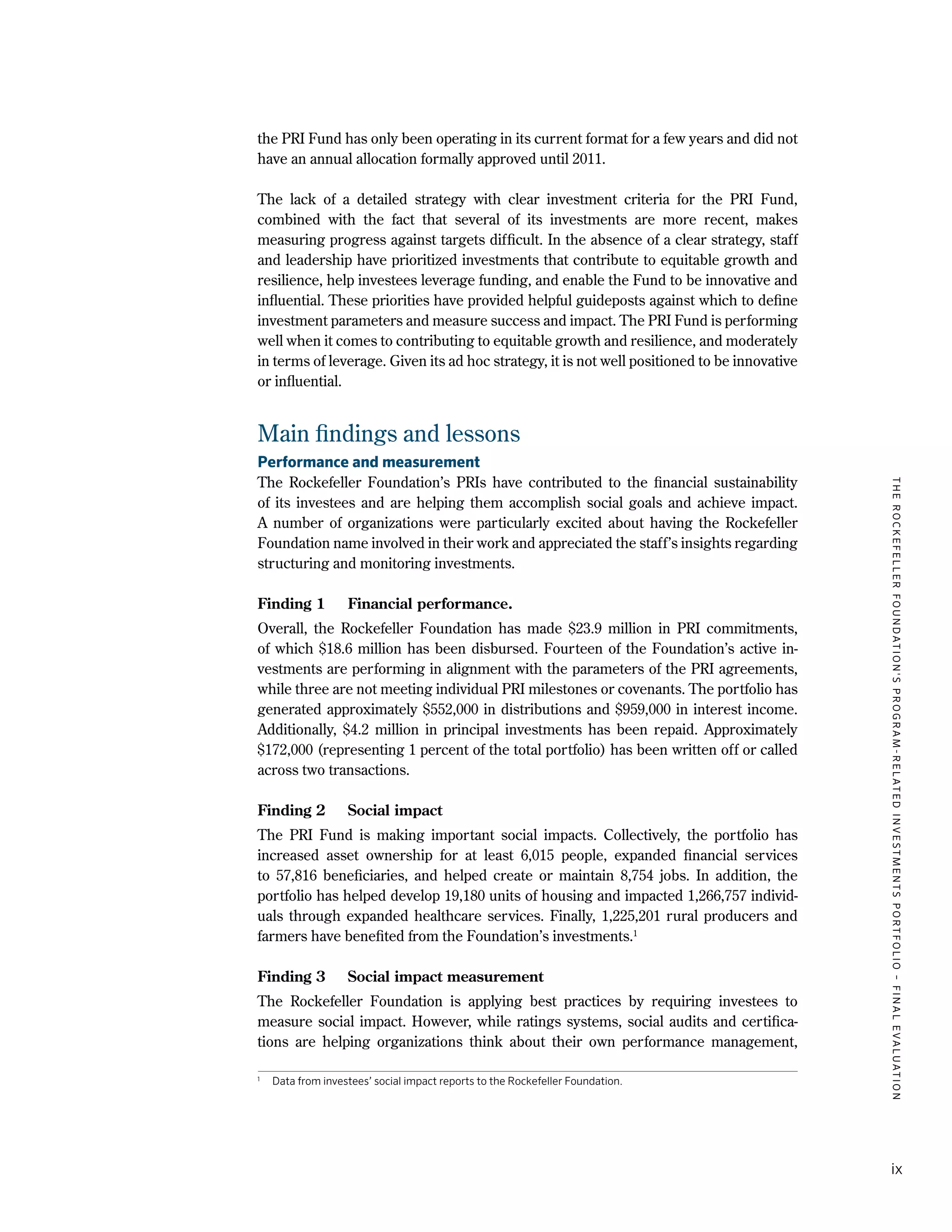 TheRockefellerFoundation'sProgram-RelatedInvestmentsPortfolio–finalevaluation
ix
the PRI Fund has only been operating in its current format for a few years and did not
have an annual allocation formally approved until 2011.
The lack of a detailed strategy with clear investment criteria for the PRI Fund,
combined with the fact that several of its investments are more recent, makes
measuring progress against targets difficult. In the absence of a clear strategy, staff
and leadership have prioritized investments that contribute to equitable growth and
resilience, help investees leverage funding, and enable the Fund to be innovative and
influential. These priorities have provided helpful guideposts against which to define
investment parameters and measure success and impact. The PRI Fund is performing
well when it comes to contributing to equitable growth and resilience, and moderately
in terms of leverage. Given its ad hoc strategy, it is not well positioned to be innovative
or influential.
Main findings and lessons
Performance and measurement
The Rockefeller Foundation’s PRIs have contributed to the financial sustainability
of its investees and are helping them accomplish social goals and achieve impact.
A number of organizations were particularly excited about having the Rockefeller
Foundation name involved in their work and appreciated the staff’s insights regarding
structuring and monitoring investments.
Finding 1	 Financial performance.
Overall, the Rockefeller Foundation has made $23.9 million in PRI commitments,
of which $18.6 million has been disbursed. Fourteen of the Foundation’s active in-
vestments are performing in alignment with the parameters of the PRI agreements,
while three are not meeting individual PRI milestones or covenants. The portfolio has
generated approximately $552,000 in distributions and $959,000 in interest income.
Additionally, $4.2 million in principal investments has been repaid. Approximately
$172,000 (representing 1 percent of the total portfolio) has been written off or called
across two transactions.
Finding 2	 Social impact
The PRI Fund is making important social impacts. Collectively, the portfolio has
increased asset ownership for at least 6,015 people, expanded financial services
to 57,816 beneficiaries, and helped create or maintain 8,754 jobs. In addition, the
portfolio has helped develop 19,180 units of housing and impacted 1,266,757 individ-
uals through expanded healthcare services. Finally, 1,225,201 rural producers and
farmers have benefited from the Foundation’s investments.1
Finding 3	 Social impact measurement
The Rockefeller Foundation is applying best practices by requiring investees to
measure social impact. However, while ratings systems, social audits and certifica-
tions are helping organizations think about their own performance management,
1
	 Data from investees’ social impact reports to the Rockefeller Foundation.
 