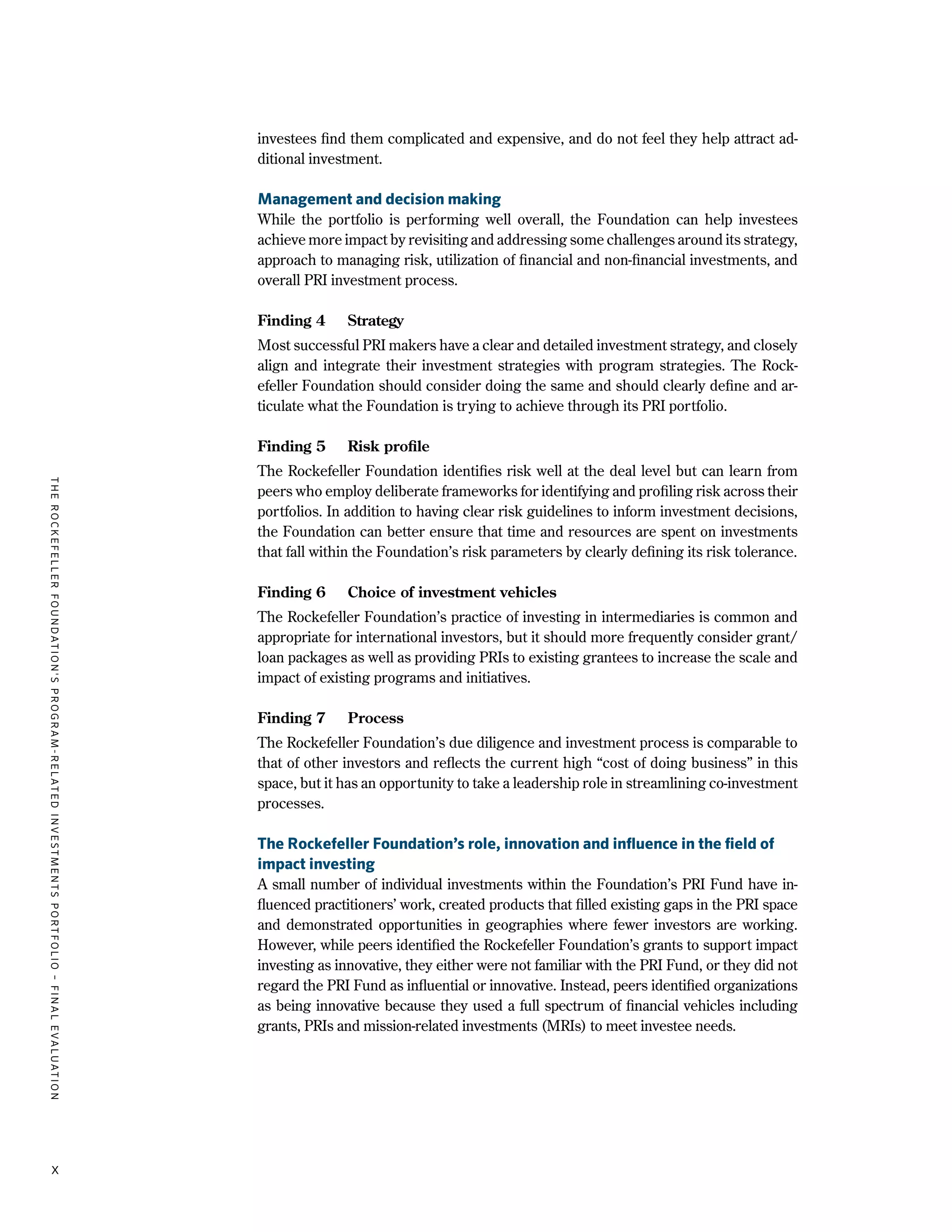 TheRockefellerFoundation'sProgram-RelatedInvestmentsPortfolio–finalevaluation
x
investees find them complicated and expensive, and do not feel they help attract ad-
ditional investment.
Management and decision making
While the portfolio is performing well overall, the Foundation can help investees
achieve more impact by revisiting and addressing some challenges around its strategy,
approach to managing risk, utilization of financial and non-financial investments, and
overall PRI investment process.
Finding 4	 Strategy
Most successful PRI makers have a clear and detailed investment strategy, and closely
align and integrate their investment strategies with program strategies. The Rock-
efeller Foundation should consider doing the same and should clearly define and ar-
ticulate what the Foundation is trying to achieve through its PRI portfolio.
Finding 5	 Risk profile
The Rockefeller Foundation identifies risk well at the deal level but can learn from
peers who employ deliberate frameworks for identifying and profiling risk across their
portfolios. In addition to having clear risk guidelines to inform investment decisions,
the Foundation can better ensure that time and resources are spent on investments
that fall within the Foundation’s risk parameters by clearly defining its risk tolerance.
Finding 6	 Choice of investment vehicles
The Rockefeller Foundation’s practice of investing in intermediaries is common and
appropriate for international investors, but it should more frequently consider grant/
loan packages as well as providing PRIs to existing grantees to increase the scale and
impact of existing programs and initiatives.
Finding 7	 Process
The Rockefeller Foundation’s due diligence and investment process is comparable to
that of other investors and reflects the current high “cost of doing business” in this
space, but it has an opportunity to take a leadership role in streamlining co-investment
processes.
The Rockefeller Foundation’s role, innovation and influence in the field of
impact investing
A small number of individual investments within the Foundation’s PRI Fund have in-
fluenced practitioners’ work, created products that filled existing gaps in the PRI space
and demonstrated opportunities in geographies where fewer investors are working.
However, while peers identified the Rockefeller Foundation’s grants to support impact
investing as innovative, they either were not familiar with the PRI Fund, or they did not
regard the PRI Fund as influential or innovative. Instead, peers identified organizations
as being innovative because they used a full spectrum of financial vehicles including
grants, PRIs and mission-related investments (MRIs) to meet investee needs.
 