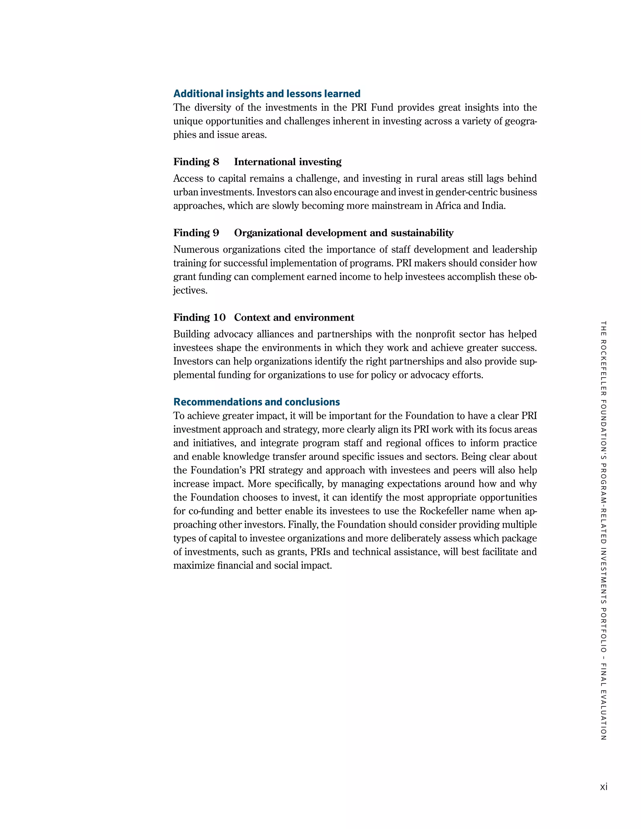TheRockefellerFoundation'sProgram-RelatedInvestmentsPortfolio–finalevaluation
xi
Additional insights and lessons learned
The diversity of the investments in the PRI Fund provides great insights into the
unique opportunities and challenges inherent in investing across a variety of geogra-
phies and issue areas.
Finding 8	 International investing
Access to capital remains a challenge, and investing in rural areas still lags behind
urban investments. Investors can also encourage and invest in gender-centric business
approaches, which are slowly becoming more mainstream in Africa and India.
Finding 9	 Organizational development and sustainability
Numerous organizations cited the importance of staff development and leadership
training for successful implementation of programs. PRI makers should consider how
grant funding can complement earned income to help investees accomplish these ob-
jectives.
Finding 10	 Context and environment
Building advocacy alliances and partnerships with the nonprofit sector has helped
investees shape the environments in which they work and achieve greater success.
Investors can help organizations identify the right partnerships and also provide sup-
plemental funding for organizations to use for policy or advocacy efforts.
Recommendations and conclusions
To achieve greater impact, it will be important for the Foundation to have a clear PRI
investment approach and strategy, more clearly align its PRI work with its focus areas
and initiatives, and integrate program staff and regional offices to inform practice
and enable knowledge transfer around specific issues and sectors. Being clear about
the Foundation’s PRI strategy and approach with investees and peers will also help
increase impact. More specifically, by managing expectations around how and why
the Foundation chooses to invest, it can identify the most appropriate opportunities
for co-funding and better enable its investees to use the Rockefeller name when ap-
proaching other investors. Finally, the Foundation should consider providing multiple
types of capital to investee organizations and more deliberately assess which package
of investments, such as grants, PRIs and technical assistance, will best facilitate and
maximize financial and social impact.
 