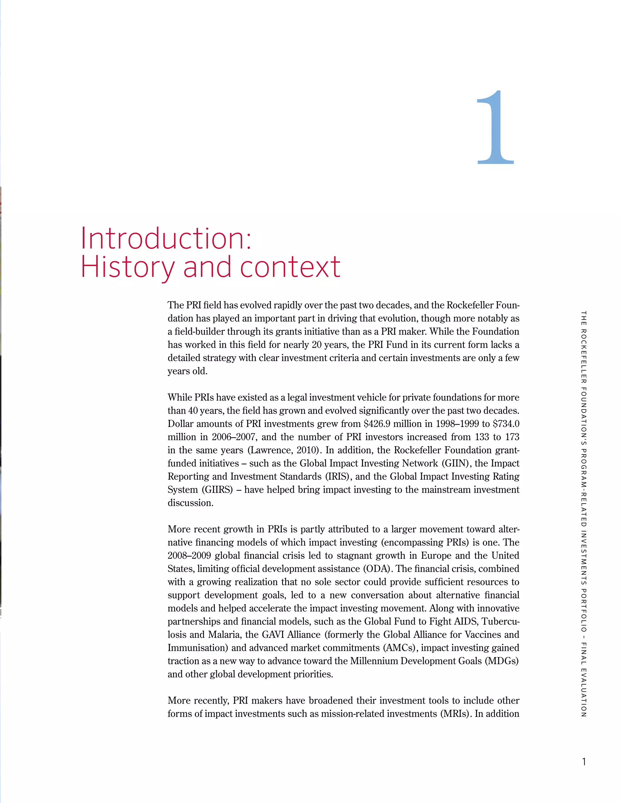 TheRockefellerFoundation'sProgram-RelatedInvestmentsPortfolio–finalevaluation
1
1
1.	 Introduction:
	 History and context
The PRI field has evolved rapidly over the past two decades, and the Rockefeller Foun-
dation has played an important part in driving that evolution, though more notably as
a field-builder through its grants initiative than as a PRI maker. While the Foundation
has worked in this field for nearly 20 years, the PRI Fund in its current form lacks a
detailed strategy with clear investment criteria and certain investments are only a few
years old.
While PRIs have existed as a legal investment vehicle for private foundations for more
than 40 years, the field has grown and evolved significantly over the past two decades.
Dollar amounts of PRI investments grew from $426.9 million in 1998–1999 to $734.0
million in 2006–2007, and the number of PRI investors increased from 133 to 173
in the same years (Lawrence, 2010). In addition, the Rockefeller Foundation grant-
funded initiatives – such as the Global Impact Investing Network (GIIN), the Impact
Reporting and Investment Standards (IRIS), and the Global Impact Investing Rating
System (GIIRS) – have helped bring impact investing to the mainstream investment
discussion.
More recent growth in PRIs is partly attributed to a larger movement toward alter-
native financing models of which impact investing (encompassing PRIs) is one. The
2008–2009 global financial crisis led to stagnant growth in Europe and the United
States, limiting official development assistance (ODA). The financial crisis, combined
with a growing realization that no sole sector could provide sufficient resources to
support development goals, led to a new conversation about alternative financial
models and helped accelerate the impact investing movement. Along with innovative
partnerships and financial models, such as the Global Fund to Fight AIDS, Tubercu-
losis and Malaria, the GAVI Alliance (formerly the Global Alliance for Vaccines and
Immunisation) and advanced market commitments (AMCs), impact investing gained
traction as a new way to advance toward the Millennium Development Goals (MDGs)
and other global development priorities.
More recently, PRI makers have broadened their investment tools to include other
forms of impact investments such as mission-related investments (MRIs). In addition
 