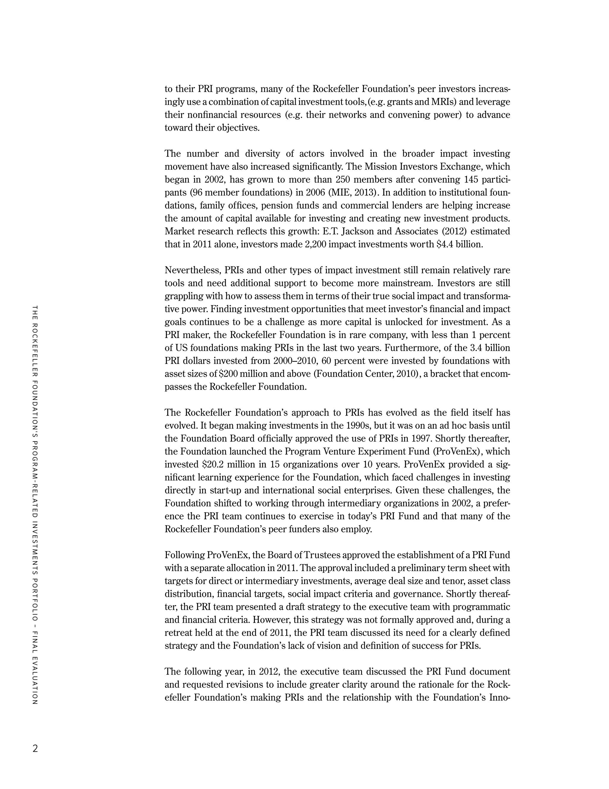 TheRockefellerFoundation'sProgram-RelatedInvestmentsPortfolio–finalevaluation
2
to their PRI programs, many of the Rockefeller Foundation’s peer investors increas-
ingly use a combination of capital investment tools,(e.g. grants and MRIs) and leverage
their nonfinancial resources (e.g. their networks and convening power) to advance
toward their objectives.
The number and diversity of actors involved in the broader impact investing
movement have also increased significantly. The Mission Investors Exchange, which
began in 2002, has grown to more than 250 members after convening 145 partici-
pants (96 member foundations) in 2006 (MIE, 2013). In addition to institutional foun-
dations, family offices, pension funds and commercial lenders are helping increase
the amount of capital available for investing and creating new investment products.
Market research reflects this growth: E.T. Jackson and Associates (2012) estimated
that in 2011 alone, investors made 2,200 impact investments worth $4.4 billion.
Nevertheless, PRIs and other types of impact investment still remain relatively rare
tools and need additional support to become more mainstream. Investors are still
grappling with how to assess them in terms of their true social impact and transforma-
tive power. Finding investment opportunities that meet investor’s financial and impact
goals continues to be a challenge as more capital is unlocked for investment. As a
PRI maker, the Rockefeller Foundation is in rare company, with less than 1 percent
of US foundations making PRIs in the last two years. Furthermore, of the 3.4 billion
PRI dollars invested from 2000–2010, 60 percent were invested by foundations with
asset sizes of $200 million and above (Foundation Center, 2010), a bracket that encom-
passes the Rockefeller Foundation.
The Rockefeller Foundation’s approach to PRIs has evolved as the field itself has
evolved. It began making investments in the 1990s, but it was on an ad hoc basis until
the Foundation Board officially approved the use of PRIs in 1997. Shortly thereafter,
the Foundation launched the Program Venture Experiment Fund (ProVenEx), which
invested $20.2 million in 15 organizations over 10 years. ProVenEx provided a sig-
nificant learning experience for the Foundation, which faced challenges in investing
directly in start-up and international social enterprises. Given these challenges, the
Foundation shifted to working through intermediary organizations in 2002, a prefer-
ence the PRI team continues to exercise in today’s PRI Fund and that many of the
Rockefeller Foundation’s peer funders also employ.
Following ProVenEx, the Board of Trustees approved the establishment of a PRI Fund
with a separate allocation in 2011. The approval included a preliminary term sheet with
targets for direct or intermediary investments, average deal size and tenor, asset class
distribution, financial targets, social impact criteria and governance. Shortly thereaf-
ter, the PRI team presented a draft strategy to the executive team with programmatic
and financial criteria. However, this strategy was not formally approved and, during a
retreat held at the end of 2011, the PRI team discussed its need for a clearly defined
strategy and the Foundation’s lack of vision and definition of success for PRIs.
The following year, in 2012, the executive team discussed the PRI Fund document
and requested revisions to include greater clarity around the rationale for the Rock-
efeller Foundation’s making PRIs and the relationship with the Foundation’s Inno-
 