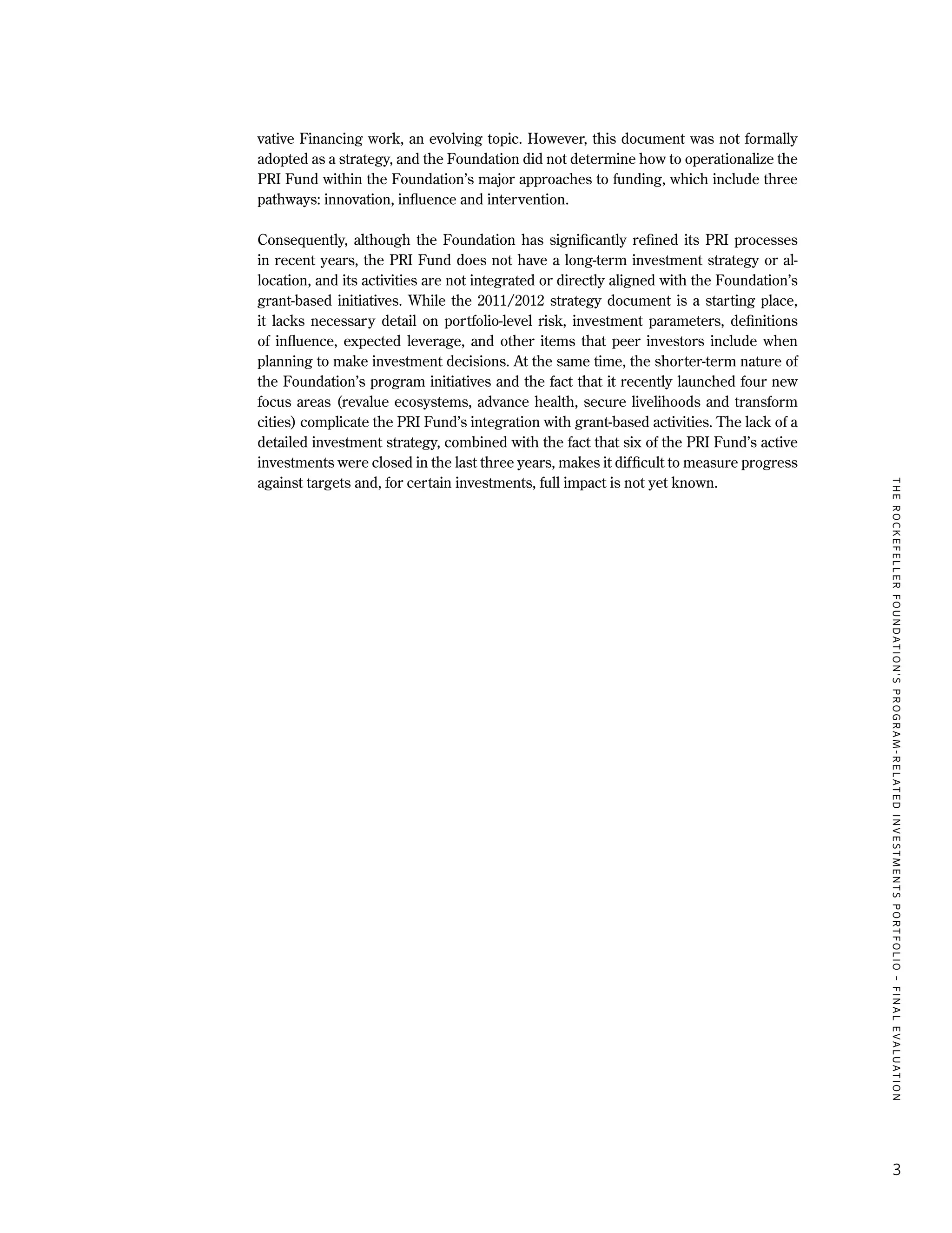 TheRockefellerFoundation'sProgram-RelatedInvestmentsPortfolio–finalevaluation
3
vative Financing work, an evolving topic. However, this document was not formally
adopted as a strategy, and the Foundation did not determine how to operationalize the
PRI Fund within the Foundation’s major approaches to funding, which include three
pathways: innovation, influence and intervention.
Consequently, although the Foundation has significantly refined its PRI processes
in recent years, the PRI Fund does not have a long-term investment strategy or al-
location, and its activities are not integrated or directly aligned with the Foundation’s
grant-based initiatives. While the 2011/2012 strategy document is a starting place,
it lacks necessary detail on portfolio-level risk, investment parameters, definitions
of influence, expected leverage, and other items that peer investors include when
planning to make investment decisions. At the same time, the shorter-term nature of
the Foundation’s program initiatives and the fact that it recently launched four new
focus areas (revalue ecosystems, advance health, secure livelihoods and transform
cities) complicate the PRI Fund’s integration with grant-based activities. The lack of a
detailed investment strategy, combined with the fact that six of the PRI Fund’s active
investments were closed in the last three years, makes it difficult to measure progress
against targets and, for certain investments, full impact is not yet known.
 