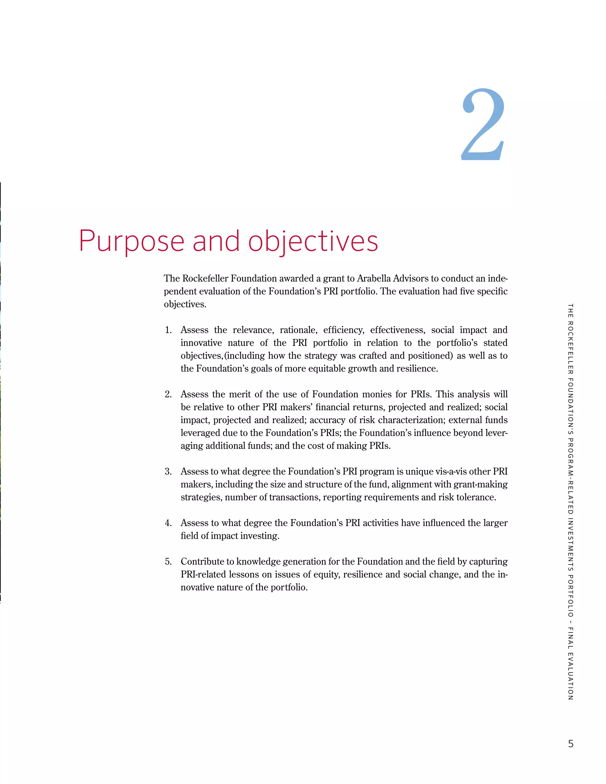 TheRockefellerFoundation'sProgram-RelatedInvestmentsPortfolio–finalevaluation
5
2
2.	Purpose and objectives
The Rockefeller Foundation awarded a grant to Arabella Advisors to conduct an inde-
pendent evaluation of the Foundation’s PRI portfolio. The evaluation had five specific
objectives.
1.	 Assess the relevance, rationale, efficiency, effectiveness, social impact and
innovative nature of the PRI portfolio in relation to the portfolio’s stated
objectives,(including how the strategy was crafted and positioned) as well as to
the Foundation’s goals of more equitable growth and resilience.
2.	 Assess the merit of the use of Foundation monies for PRIs. This analysis will
be relative to other PRI makers’ financial returns, projected and realized; social
impact, projected and realized; accuracy of risk characterization; external funds
leveraged due to the Foundation’s PRIs; the Foundation’s influence beyond lever-
aging additional funds; and the cost of making PRIs.
3.	 Assess to what degree the Foundation’s PRI program is unique vis-a-vis other PRI
makers, including the size and structure of the fund, alignment with grant-making
strategies, number of transactions, reporting requirements and risk tolerance.
4.	 Assess to what degree the Foundation’s PRI activities have influenced the larger
field of impact investing.
5.	 Contribute to knowledge generation for the Foundation and the field by capturing
PRI-related lessons on issues of equity, resilience and social change, and the in-
novative nature of the portfolio.
 