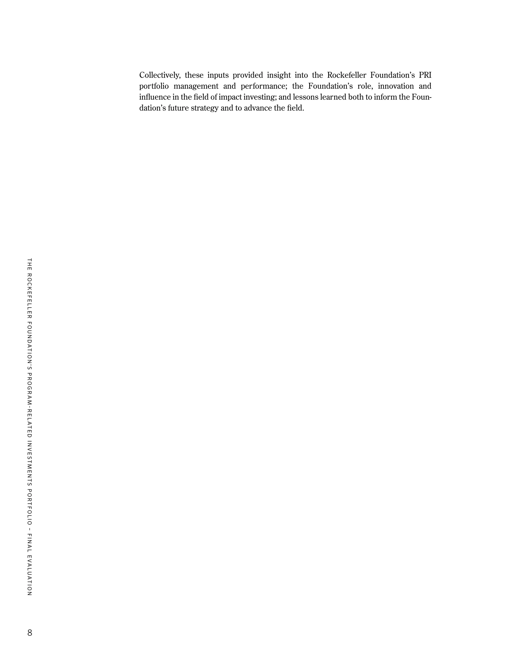 TheRockefellerFoundation'sProgram-RelatedInvestmentsPortfolio–finalevaluation
8
Collectively, these inputs provided insight into the Rockefeller Foundation’s PRI
portfolio management and performance; the Foundation’s role, innovation and
influence in the field of impact investing; and lessons learned both to inform the Foun-
dation’s future strategy and to advance the field.
 