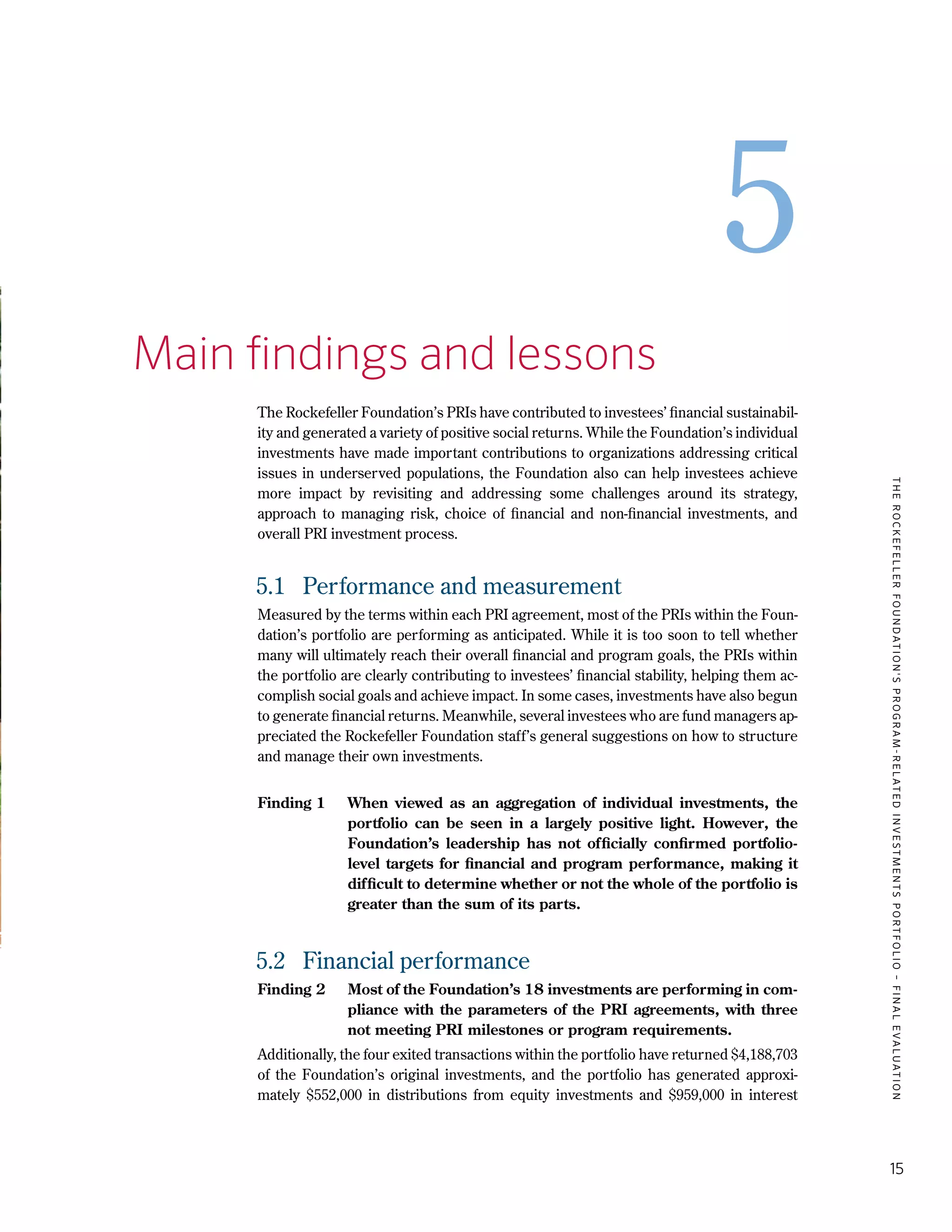 TheRockefellerFoundation'sProgram-RelatedInvestmentsPortfolio–finalevaluation
15
5
5.	 Main findings and lessons
The Rockefeller Foundation’s PRIs have contributed to investees’ financial sustainabil-
ity and generated a variety of positive social returns. While the Foundation’s individual
investments have made important contributions to organizations addressing critical
issues in underserved populations, the Foundation also can help investees achieve
more impact by revisiting and addressing some challenges around its strategy,
approach to managing risk, choice of financial and non-financial investments, and
overall PRI investment process.
5.1	 Performance and measurement
Measured by the terms within each PRI agreement, most of the PRIs within the Foun-
dation’s portfolio are performing as anticipated. While it is too soon to tell whether
many will ultimately reach their overall financial and program goals, the PRIs within
the portfolio are clearly contributing to investees’ financial stability, helping them ac-
complish social goals and achieve impact. In some cases, investments have also begun
to generate financial returns. Meanwhile, several investees who are fund managers ap-
preciated the Rockefeller Foundation staff’s general suggestions on how to structure
and manage their own investments.
Finding 1	 When viewed as an aggregation of individual investments, the
portfolio can be seen in a largely positive light. However, the
Foundation’s leadership has not officially confirmed portfolio-
level targets for financial and program performance, making it
difficult to determine whether or not the whole of the portfolio is
greater than the sum of its parts.
5.2	 Financial performance
Finding 2	 Most of the Foundation’s 18 investments are performing in com-
pliance with the parameters of the PRI agreements, with three
not meeting PRI milestones or program requirements.
Additionally, the four exited transactions within the portfolio have returned $4,188,703
of the Foundation’s original investments, and the portfolio has generated approxi-
mately $552,000 in distributions from equity investments and $959,000 in interest
 