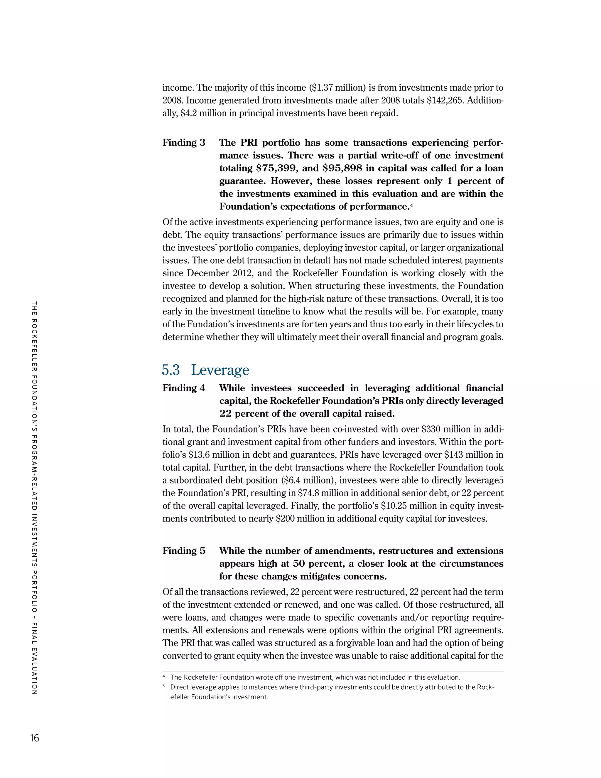 TheRockefellerFoundation'sProgram-RelatedInvestmentsPortfolio–finalevaluation
16
income. The majority of this income ($1.37 million) is from investments made prior to
2008. Income generated from investments made after 2008 totals $142,265. Addition-
ally, $4.2 million in principal investments have been repaid.
Finding 3	 The PRI portfolio has some transactions experiencing perfor-
mance issues. There was a partial write-off of one investment
totaling $75,399, and $95,898 in capital was called for a loan
guarantee. However, these losses represent only 1 percent of
the investments examined in this evaluation and are within the
Foundation’s expectations of performance.4
Of the active investments experiencing performance issues, two are equity and one is
debt. The equity transactions’ performance issues are primarily due to issues within
the investees’ portfolio companies, deploying investor capital, or larger organizational
issues. The one debt transaction in default has not made scheduled interest payments
since December 2012, and the Rockefeller Foundation is working closely with the
investee to develop a solution. When structuring these investments, the Foundation
recognized and planned for the high-risk nature of these transactions. Overall, it is too
early in the investment timeline to know what the results will be. For example, many
of the Fundation’s investments are for ten years and thus too early in their lifecycles to
determine whether they will ultimately meet their overall financial and program goals.
5.3	 Leverage
Finding 4	 While investees succeeded in leveraging additional financial
capital, the Rockefeller Foundation’s PRIs only directly leveraged
22 percent of the overall capital raised.
In total, the Foundation’s PRIs have been co-invested with over $330 million in addi-
tional grant and investment capital from other funders and investors. Within the port-
folio’s $13.6 million in debt and guarantees, PRIs have leveraged over $143 million in
total capital. Further, in the debt transactions where the Rockefeller Foundation took
a subordinated debt position ($6.4 million), investees were able to directly leverage5
the Foundation’s PRI, resulting in $74.8 million in additional senior debt, or 22 percent
of the overall capital leveraged. Finally, the portfolio’s $10.25 million in equity invest-
ments contributed to nearly $200 million in additional equity capital for investees.
Finding 5	 While the number of amendments, restructures and extensions
appears high at 50 percent, a closer look at the circumstances
for these changes mitigates concerns.
Of all the transactions reviewed, 22 percent were restructured, 22 percent had the term
of the investment extended or renewed, and one was called. Of those restructured, all
were loans, and changes were made to specific covenants and/or reporting require-
ments. All extensions and renewals were options within the original PRI agreements.
The PRI that was called was structured as a forgivable loan and had the option of being
converted to grant equity when the investee was unable to raise additional capital for the
4	
The Rockefeller Foundation wrote off one investment, which was not included in this evaluation.
5
	 Direct leverage applies to instances where third-party investments could be directly attributed to the Rock-
efeller Foundation’s investment.
 