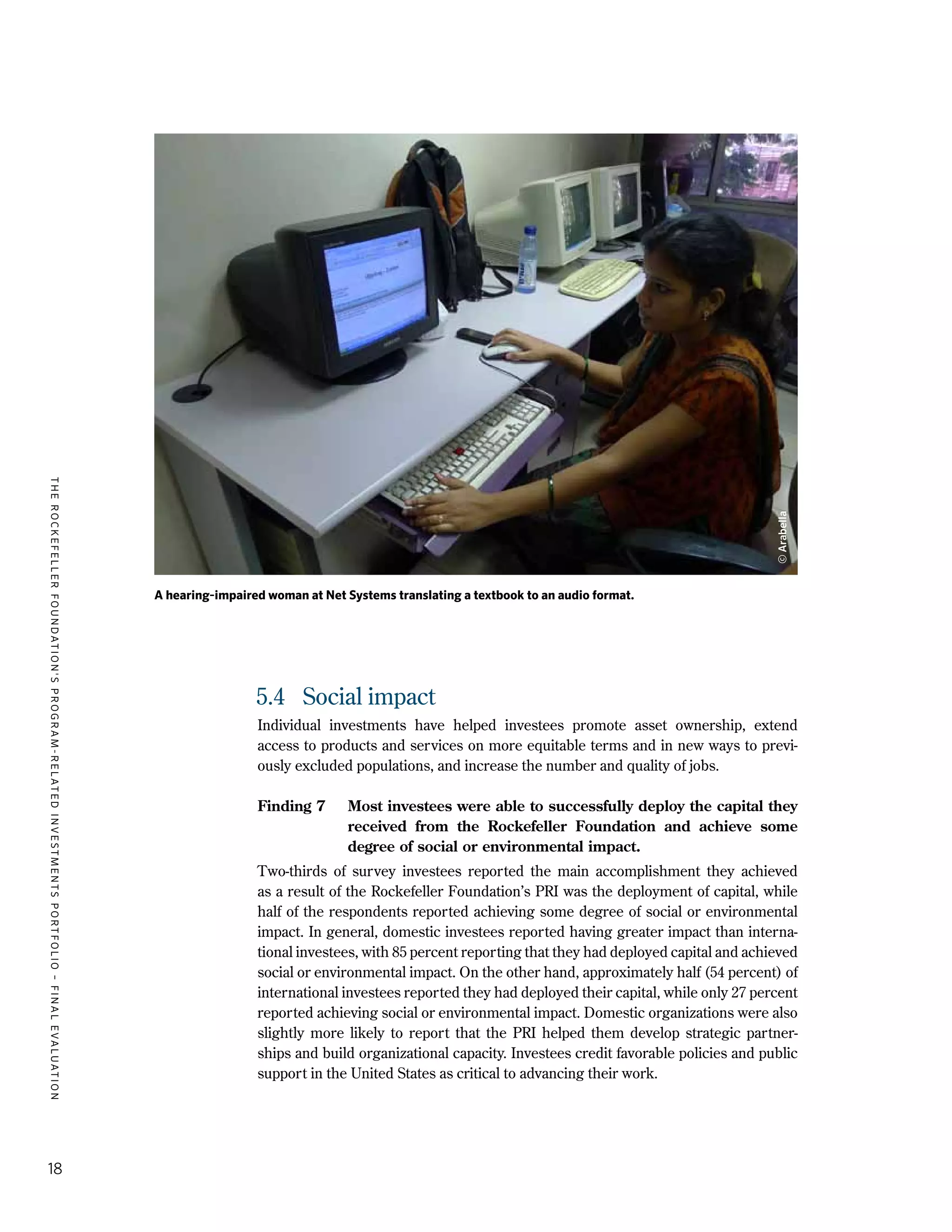TheRockefellerFoundation'sProgram-RelatedInvestmentsPortfolio–finalevaluation
18
5.4	 Social impact
Individual investments have helped investees promote asset ownership, extend
access to products and services on more equitable terms and in new ways to previ-
ously excluded populations, and increase the number and quality of jobs.
Finding 7	 Most investees were able to successfully deploy the capital they
received from the Rockefeller Foundation and achieve some
degree of social or environmental impact.
Two-thirds of survey investees reported the main accomplishment they achieved
as a result of the Rockefeller Foundation’s PRI was the deployment of capital, while
half of the respondents reported achieving some degree of social or environmental
impact. In general, domestic investees reported having greater impact than interna-
tional investees, with 85 percent reporting that they had deployed capital and achieved
social or environmental impact. On the other hand, approximately half (54 percent) of
international investees reported they had deployed their capital, while only 27 percent
reported achieving social or environmental impact. Domestic organizations were also
slightly more likely to report that the PRI helped them develop strategic partner-
ships and build organizational capacity. Investees credit favorable policies and public
support in the United States as critical to advancing their work.
A hearing-impaired woman at Net Systems translating a textbook to an audio format.
©Arabella
 
