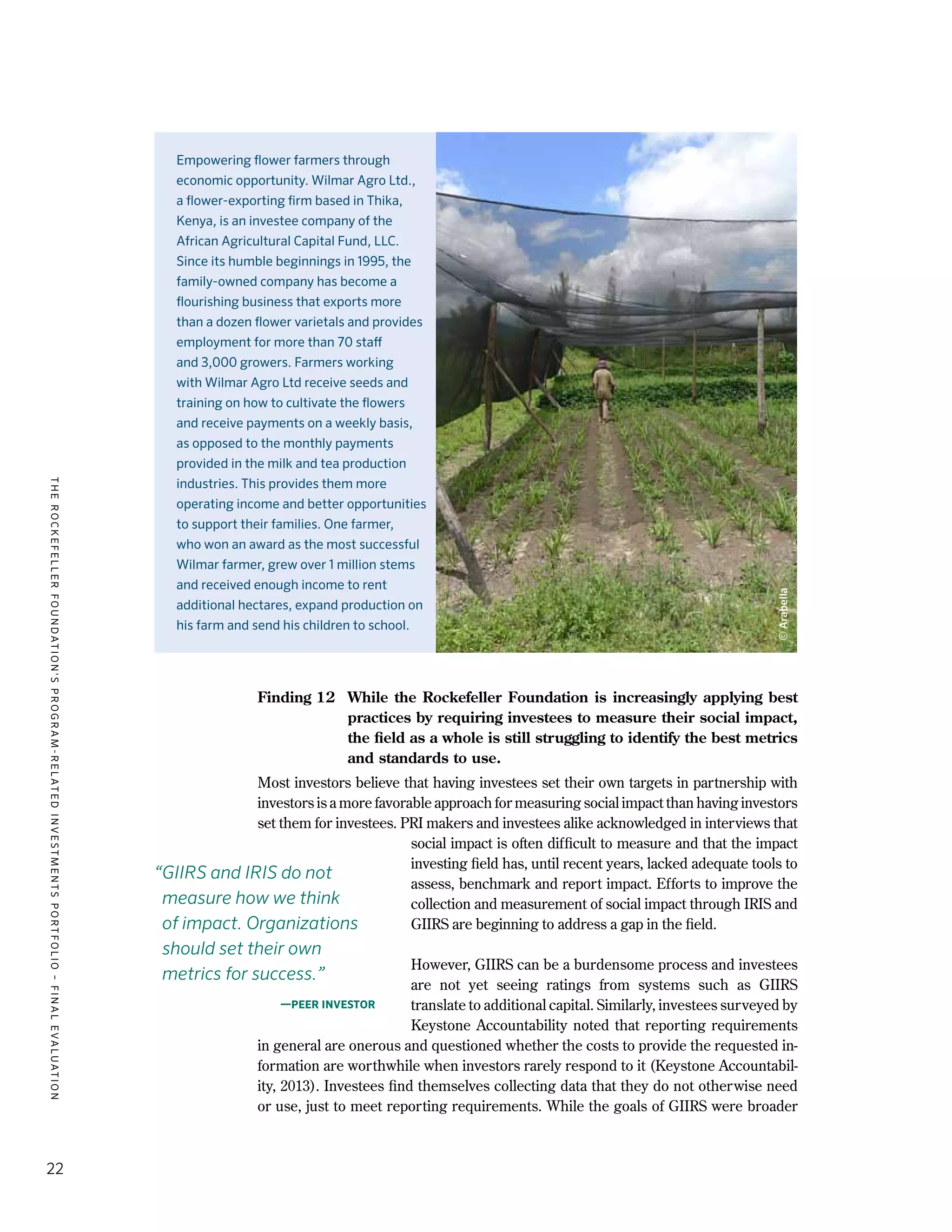 TheRockefellerFoundation'sProgram-RelatedInvestmentsPortfolio–finalevaluation
22
Finding 12	 While the Rockefeller Foundation is increasingly applying best
practices by requiring investees to measure their social impact,
the field as a whole is still struggling to identify the best metrics
and standards to use.
Most investors believe that having investees set their own targets in partnership with
investors is a more favorable approach for measuring social impact than having investors
set them for investees. PRI makers and investees alike acknowledged in interviews that
social impact is often difficult to measure and that the impact
investing field has, until recent years, lacked adequate tools to
assess, benchmark and report impact. Efforts to improve the
collection and measurement of social impact through IRIS and
GIIRS are beginning to address a gap in the field.
However, GIIRS can be a burdensome process and investees
are not yet seeing ratings from systems such as GIIRS
translate to additional capital. Similarly, investees surveyed by
Keystone Accountability noted that reporting requirements
in general are onerous and questioned whether the costs to provide the requested in-
formation are worthwhile when investors rarely respond to it (Keystone Accountabil-
ity, 2013). Investees find themselves collecting data that they do not otherwise need
or use, just to meet reporting requirements. While the goals of GIIRS were broader
Empowering flower farmers through
economic opportunity. Wilmar Agro Ltd.,
a flower-exporting firm based in Thika,
Kenya, is an investee company of the
African Agricultural Capital Fund, LLC.
Since its humble beginnings in 1995, the
family-owned company has become a
flourishing business that exports more
than a dozen flower varietals and provides
employment for more than 70 staff
and 3,000 growers. Farmers working
with Wilmar Agro Ltd receive seeds and
training on how to cultivate the flowers
and receive payments on a weekly basis,
as opposed to the monthly payments
provided in the milk and tea production
industries. This provides them more
operating income and better opportunities
to support their families. One farmer,
who won an award as the most successful
Wilmar farmer, grew over 1 million stems
and received enough income to rent
additional hectares, expand production on
his farm and send his children to school.
“GIIRS and IRIS do not
measure how we think
of impact. Organizations
should set their own
metrics for success.”
—Peer investor
©Arabella
 