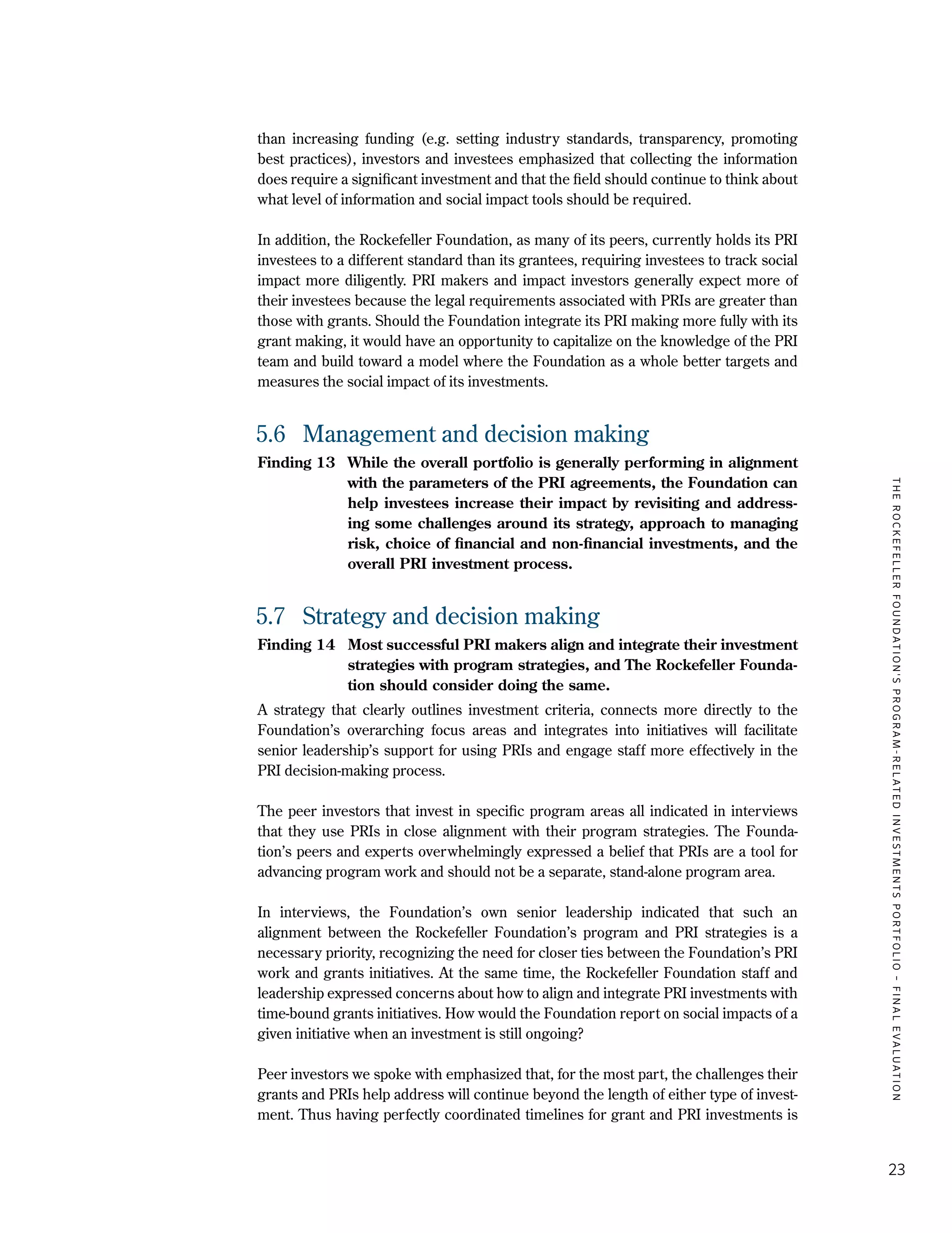 TheRockefellerFoundation'sProgram-RelatedInvestmentsPortfolio–finalevaluation
23
than increasing funding (e.g. setting industry standards, transparency, promoting
best practices), investors and investees emphasized that collecting the information
does require a significant investment and that the field should continue to think about
what level of information and social impact tools should be required.
In addition, the Rockefeller Foundation, as many of its peers, currently holds its PRI
investees to a different standard than its grantees, requiring investees to track social
impact more diligently. PRI makers and impact investors generally expect more of
their investees because the legal requirements associated with PRIs are greater than
those with grants. Should the Foundation integrate its PRI making more fully with its
grant making, it would have an opportunity to capitalize on the knowledge of the PRI
team and build toward a model where the Foundation as a whole better targets and
measures the social impact of its investments.
5.6	 Management and decision making
Finding 13	 While the overall portfolio is generally performing in alignment
with the parameters of the PRI agreements, the Foundation can
help investees increase their impact by revisiting and address-
ing some challenges around its strategy, approach to managing
risk, choice of financial and non-financial investments, and the
overall PRI investment process.
5.7	 Strategy and decision making
Finding 14	 Most successful PRI makers align and integrate their investment
strategies with program strategies, and The Rockefeller Founda-
tion should consider doing the same.
A strategy that clearly outlines investment criteria, connects more directly to the
Foundation’s overarching focus areas and integrates into initiatives will facilitate
senior leadership’s support for using PRIs and engage staff more effectively in the
PRI decision-making process.
The peer investors that invest in specific program areas all indicated in interviews
that they use PRIs in close alignment with their program strategies. The Founda-
tion’s peers and experts overwhelmingly expressed a belief that PRIs are a tool for
advancing program work and should not be a separate, stand-alone program area.
In interviews, the Foundation’s own senior leadership indicated that such an
alignment between the Rockefeller Foundation’s program and PRI strategies is a
necessary priority, recognizing the need for closer ties between the Foundation’s PRI
work and grants initiatives. At the same time, the Rockefeller Foundation staff and
leadership expressed concerns about how to align and integrate PRI investments with
time-bound grants initiatives. How would the Foundation report on social impacts of a
given initiative when an investment is still ongoing?
Peer investors we spoke with emphasized that, for the most part, the challenges their
grants and PRIs help address will continue beyond the length of either type of invest-
ment. Thus having perfectly coordinated timelines for grant and PRI investments is
 