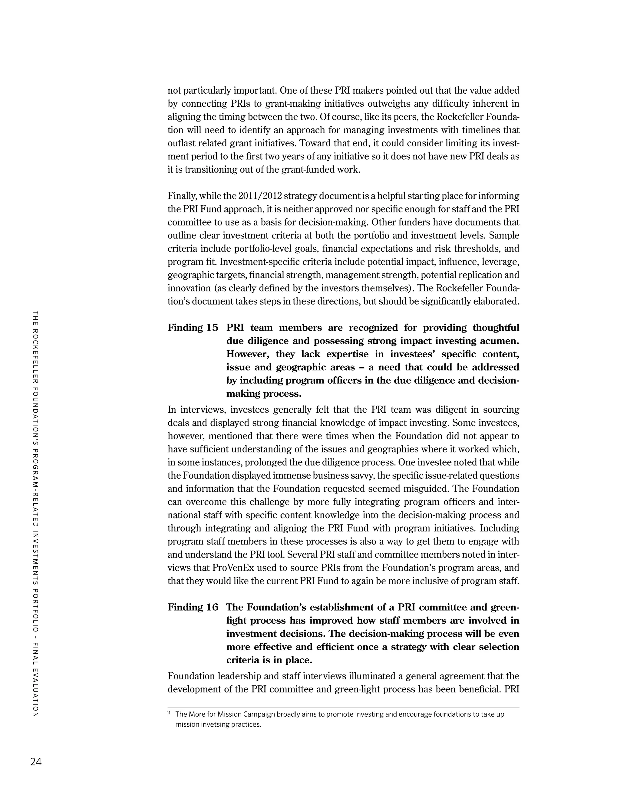 TheRockefellerFoundation'sProgram-RelatedInvestmentsPortfolio–finalevaluation
24
not particularly important. One of these PRI makers pointed out that the value added
by connecting PRIs to grant-making initiatives outweighs any difficulty inherent in
aligning the timing between the two. Of course, like its peers, the Rockefeller Founda-
tion will need to identify an approach for managing investments with timelines that
outlast related grant initiatives. Toward that end, it could consider limiting its invest-
ment period to the first two years of any initiative so it does not have new PRI deals as
it is transitioning out of the grant-funded work.
Finally, while the 2011/2012 strategy document is a helpful starting place for informing
the PRI Fund approach, it is neither approved nor specific enough for staff and the PRI
committee to use as a basis for decision-making. Other funders have documents that
outline clear investment criteria at both the portfolio and investment levels. Sample
criteria include portfolio-level goals, financial expectations and risk thresholds, and
program fit. Investment-specific criteria include potential impact, influence, leverage,
geographic targets, financial strength, management strength, potential replication and
innovation (as clearly defined by the investors themselves). The Rockefeller Founda-
tion’s document takes steps in these directions, but should be significantly elaborated.
Finding 15	 PRI team members are recognized for providing thoughtful
due diligence and possessing strong impact investing acumen.
However, they lack expertise in investees’ specific content,
issue and geographic areas – a need that could be addressed
by including program officers in the due diligence and decision-
making process.
In interviews, investees generally felt that the PRI team was diligent in sourcing
deals and displayed strong financial knowledge of impact investing. Some investees,
however, mentioned that there were times when the Foundation did not appear to
have sufficient understanding of the issues and geographies where it worked which,
in some instances, prolonged the due diligence process. One investee noted that while
the Foundation displayed immense business savvy, the specific issue-related questions
and information that the Foundation requested seemed misguided. The Foundation
can overcome this challenge by more fully integrating program officers and inter-
national staff with specific content knowledge into the decision-making process and
through integrating and aligning the PRI Fund with program initiatives. Including
program staff members in these processes is also a way to get them to engage with
and understand the PRI tool. Several PRI staff and committee members noted in inter-
views that ProVenEx used to source PRIs from the Foundation’s program areas, and
that they would like the current PRI Fund to again be more inclusive of program staff.
Finding 16	 The Foundation’s establishment of a PRI committee and green-
light process has improved how staff members are involved in
investment decisions. The decision-making process will be even
more effective and efficient once a strategy with clear selection
criteria is in place.
Foundation leadership and staff interviews illuminated a general agreement that the
development of the PRI committee and green-light process has been beneficial. PRI
11
	 The More for Mission Campaign broadly aims to promote investing and encourage foundations to take up
mission invetsing practices.
 