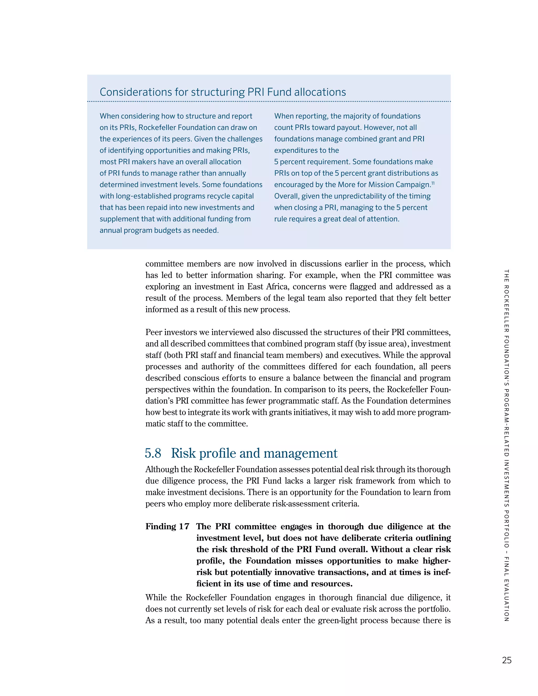 TheRockefellerFoundation'sProgram-RelatedInvestmentsPortfolio–finalevaluation
25
committee members are now involved in discussions earlier in the process, which
has led to better information sharing. For example, when the PRI committee was
exploring an investment in East Africa, concerns were flagged and addressed as a
result of the process. Members of the legal team also reported that they felt better
informed as a result of this new process.
Peer investors we interviewed also discussed the structures of their PRI committees,
and all described committees that combined program staff (by issue area), investment
staff (both PRI staff and financial team members) and executives. While the approval
processes and authority of the committees differed for each foundation, all peers
described conscious efforts to ensure a balance between the financial and program
perspectives within the foundation. In comparison to its peers, the Rockefeller Foun-
dation’s PRI committee has fewer programmatic staff. As the Foundation determines
how best to integrate its work with grants initiatives, it may wish to add more program-
matic staff to the committee.
5.8	 Risk profile and management
Although the Rockefeller Foundation assesses potential deal risk through its thorough
due diligence process, the PRI Fund lacks a larger risk framework from which to
make investment decisions. There is an opportunity for the Foundation to learn from
peers who employ more deliberate risk-assessment criteria.
Finding 17	 The PRI committee engages in thorough due diligence at the
investment level, but does not have deliberate criteria outlining
the risk threshold of the PRI Fund overall. Without a clear risk
profile, the Foundation misses opportunities to make higher-
risk but potentially innovative transactions, and at times is inef-
ficient in its use of time and resources.
While the Rockefeller Foundation engages in thorough financial due diligence, it
does not currently set levels of risk for each deal or evaluate risk across the portfolio.
As a result, too many potential deals enter the green-light process because there is
Considerations for structuring PRI Fund allocations
When considering how to structure and report
on its PRIs, Rockefeller Foundation can draw on
the experiences of its peers. Given the challenges
of identifying opportunities and making PRIs,
most PRI makers have an overall allocation
of PRI funds to manage rather than annually
determined investment levels. Some foundations
with long-established programs recycle capital
that has been repaid into new investments and
supplement that with additional funding from
annual program budgets as needed.
When reporting, the majority of foundations
count PRIs toward payout. However, not all
foundations manage combined grant and PRI
expenditures to the
5 percent requirement. Some foundations make
PRIs on top of the 5 percent grant distributions as
encouraged by the More for Mission Campaign.11
Overall, given the unpredictability of the timing
when closing a PRI, managing to the 5 percent
rule requires a great deal of attention.
 
