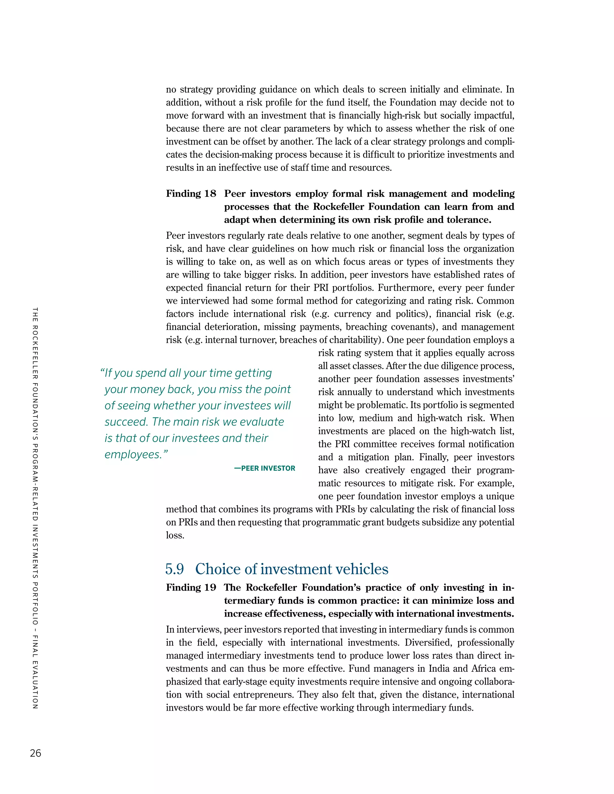 TheRockefellerFoundation'sProgram-RelatedInvestmentsPortfolio–finalevaluation
26
no strategy providing guidance on which deals to screen initially and eliminate. In
addition, without a risk profile for the fund itself, the Foundation may decide not to
move forward with an investment that is financially high-risk but socially impactful,
because there are not clear parameters by which to assess whether the risk of one
investment can be offset by another. The lack of a clear strategy prolongs and compli-
cates the decision-making process because it is difficult to prioritize investments and
results in an ineffective use of staff time and resources.
Finding 18	 Peer investors employ formal risk management and modeling
processes that the Rockefeller Foundation can learn from and
adapt when determining its own risk profile and tolerance.
Peer investors regularly rate deals relative to one another, segment deals by types of
risk, and have clear guidelines on how much risk or financial loss the organization
is willing to take on, as well as on which focus areas or types of investments they
are willing to take bigger risks. In addition, peer investors have established rates of
expected financial return for their PRI portfolios. Furthermore, every peer funder
we interviewed had some formal method for categorizing and rating risk. Common
factors include international risk (e.g. currency and politics), financial risk (e.g.
financial deterioration, missing payments, breaching covenants), and management
risk (e.g. internal turnover, breaches of charitability). One peer foundation employs a
risk rating system that it applies equally across
all asset classes. After the due diligence process,
another peer foundation assesses investments’
risk annually to understand which investments
might be problematic. Its portfolio is segmented
into low, medium and high-watch risk. When
investments are placed on the high-watch list,
the PRI committee receives formal notification
and a mitigation plan. Finally, peer investors
have also creatively engaged their program-
matic resources to mitigate risk. For example,
one peer foundation investor employs a unique
method that combines its programs with PRIs by calculating the risk of financial loss
on PRIs and then requesting that programmatic grant budgets subsidize any potential
loss.
5.9	 Choice of investment vehicles
Finding 19	 The Rockefeller Foundation’s practice of only investing in in-
termediary funds is common practice: it can minimize loss and
increase effectiveness, especially with international investments.
In interviews, peer investors reported that investing in intermediary funds is common
in the field, especially with international investments. Diversified, professionally
managed intermediary investments tend to produce lower loss rates than direct in-
vestments and can thus be more effective. Fund managers in India and Africa em-
phasized that early-stage equity investments require intensive and ongoing collabora-
tion with social entrepreneurs. They also felt that, given the distance, international
investors would be far more effective working through intermediary funds.
“If you spend all your time getting
your money back, you miss the point
of seeing whether your investees will
succeed. The main risk we evaluate
is that of our investees and their
employees.”
—Peer investor
 