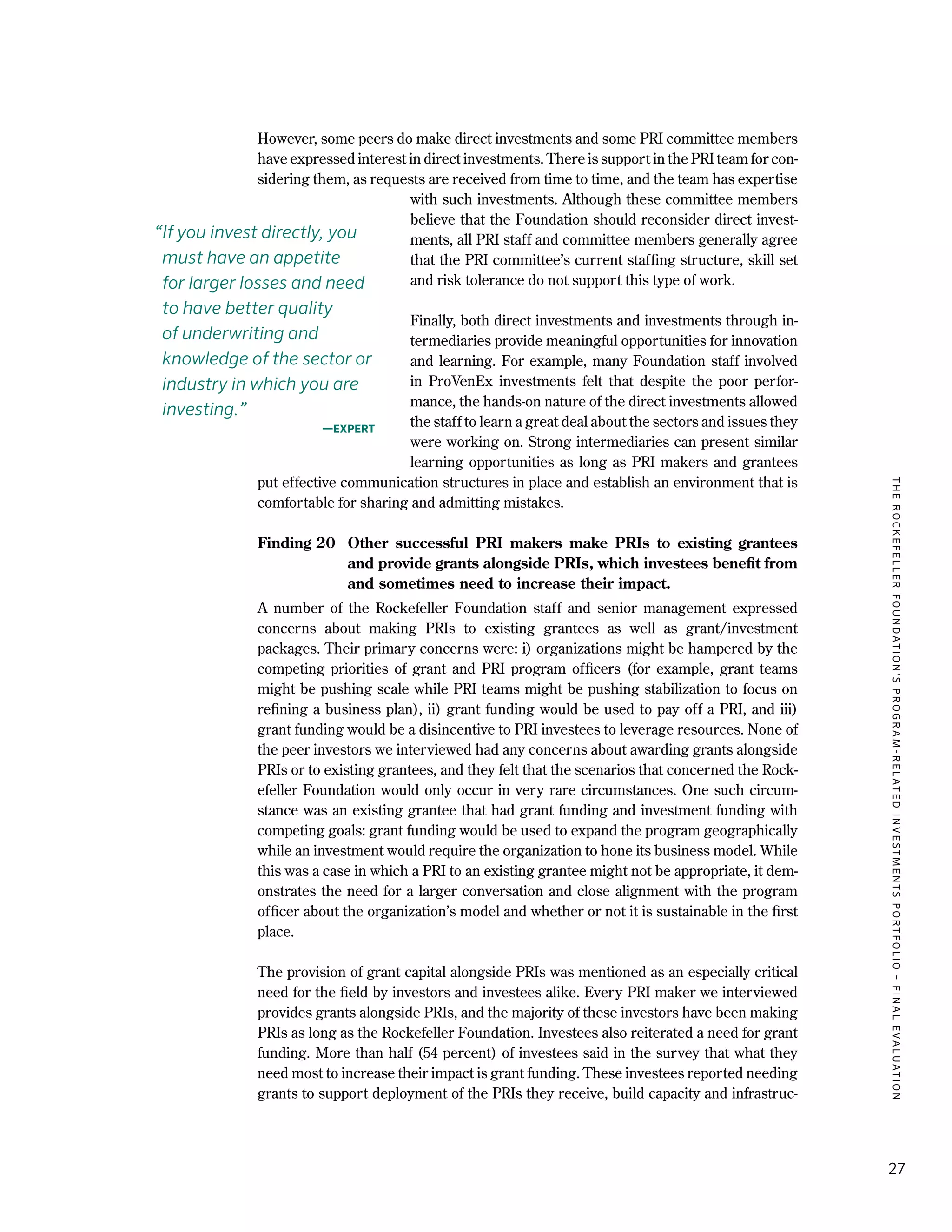 TheRockefellerFoundation'sProgram-RelatedInvestmentsPortfolio–finalevaluation
27
However, some peers do make direct investments and some PRI committee members
have expressed interest in direct investments. There is support in the PRI team for con-
sidering them, as requests are received from time to time, and the team has expertise
with such investments. Although these committee members
believe that the Foundation should reconsider direct invest-
ments, all PRI staff and committee members generally agree
that the PRI committee’s current staffing structure, skill set
and risk tolerance do not support this type of work.
Finally, both direct investments and investments through in-
termediaries provide meaningful opportunities for innovation
and learning. For example, many Foundation staff involved
in ProVenEx investments felt that despite the poor perfor-
mance, the hands-on nature of the direct investments allowed
the staff to learn a great deal about the sectors and issues they
were working on. Strong intermediaries can present similar
learning opportunities as long as PRI makers and grantees
put effective communication structures in place and establish an environment that is
comfortable for sharing and admitting mistakes.
Finding 20	 Other successful PRI makers make PRIs to existing grantees
and provide grants alongside PRIs, which investees benefit from
and sometimes need to increase their impact. 
A number of the Rockefeller Foundation staff and senior management expressed
concerns about making PRIs to existing grantees as well as grant/investment
packages. Their primary concerns were: i) organizations might be hampered by the
competing priorities of grant and PRI program officers (for example, grant teams
might be pushing scale while PRI teams might be pushing stabilization to focus on
refining a business plan), ii) grant funding would be used to pay off a PRI, and iii)
grant funding would be a disincentive to PRI investees to leverage resources. None of
the peer investors we interviewed had any concerns about awarding grants alongside
PRIs or to existing grantees, and they felt that the scenarios that concerned the Rock-
efeller Foundation would only occur in very rare circumstances. One such circum-
stance was an existing grantee that had grant funding and investment funding with
competing goals: grant funding would be used to expand the program geographically
while an investment would require the organization to hone its business model. While
this was a case in which a PRI to an existing grantee might not be appropriate, it dem-
onstrates the need for a larger conversation and close alignment with the program
officer about the organization’s model and whether or not it is sustainable in the first
place.
The provision of grant capital alongside PRIs was mentioned as an especially critical
need for the field by investors and investees alike. Every PRI maker we interviewed
provides grants alongside PRIs, and the majority of these investors have been making
PRIs as long as the Rockefeller Foundation. Investees also reiterated a need for grant
funding. More than half (54 percent) of investees said in the survey that what they
need most to increase their impact is grant funding. These investees reported needing
grants to support deployment of the PRIs they receive, build capacity and infrastruc-
“If you invest directly, you
must have an appetite
for larger losses and need
to have better quality
of underwriting and
knowledge of the sector or
industry in which you are
investing.”
—Expert
 