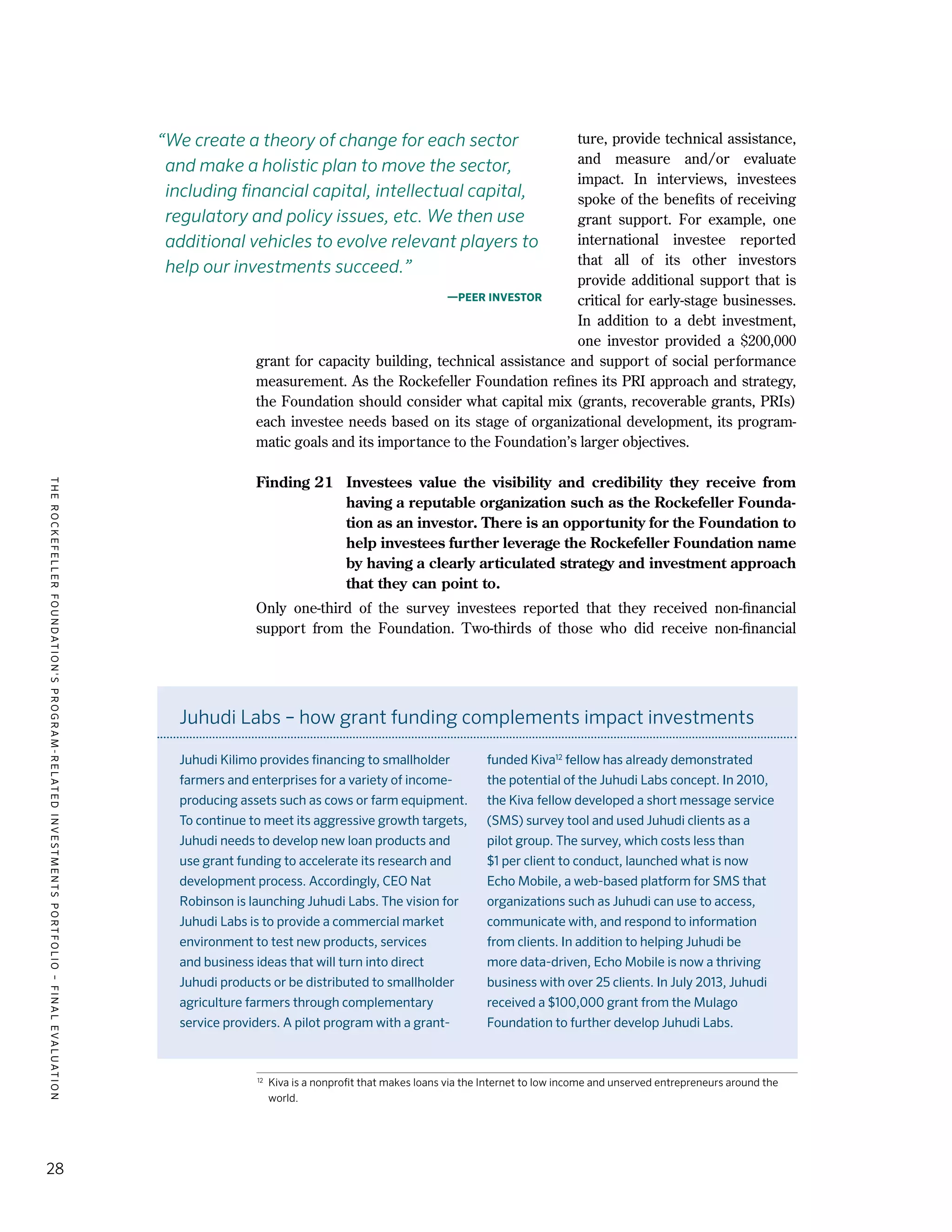 TheRockefellerFoundation'sProgram-RelatedInvestmentsPortfolio–finalevaluation
28
ture, provide technical assistance,
and measure and/or evaluate
impact. In interviews, investees
spoke of the benefits of receiving
grant support. For example, one
international investee reported
that all of its other investors
provide additional support that is
critical for early-stage businesses.
In addition to a debt investment,
one investor provided a $200,000
grant for capacity building, technical assistance and support of social performance
measurement. As the Rockefeller Foundation refines its PRI approach and strategy,
the Foundation should consider what capital mix (grants, recoverable grants, PRIs)
each investee needs based on its stage of organizational development, its program-
matic goals and its importance to the Foundation’s larger objectives.
Finding 21	 Investees value the visibility and credibility they receive from
having a reputable organization such as the Rockefeller Founda-
tion as an investor. There is an opportunity for the Foundation to
help investees further leverage the Rockefeller Foundation name
by having a clearly articulated strategy and investment approach
that they can point to.
Only one-third of the survey investees reported that they received non-financial
support from the Foundation. Two-thirds of those who did receive non-financial
“We create a theory of change for each sector
and make a holistic plan to move the sector,
including financial capital, intellectual capital,
regulatory and policy issues, etc. We then use
additional vehicles to evolve relevant players to
help our investments succeed.”
—Peer investor
Juhudi Labs – how grant funding complements impact investments
Juhudi Kilimo provides financing to smallholder
farmers and enterprises for a variety of income-
producing assets such as cows or farm equipment.
To continue to meet its aggressive growth targets,
Juhudi needs to develop new loan products and
use grant funding to accelerate its research and
development process. Accordingly, CEO Nat
Robinson is launching Juhudi Labs. The vision for
Juhudi Labs is to provide a commercial market
environment to test new products, services
and business ideas that will turn into direct
Juhudi products or be distributed to smallholder
agriculture farmers through complementary
service providers. A pilot program with a grant-
funded Kiva12
fellow has already demonstrated
the potential of the Juhudi Labs concept. In 2010,
the Kiva fellow developed a short message service
(SMS) survey tool and used Juhudi clients as a
pilot group. The survey, which costs less than
$1 per client to conduct, launched what is now
Echo Mobile, a web-based platform for SMS that
organizations such as Juhudi can use to access,
communicate with, and respond to information
from clients. In addition to helping Juhudi be
more data-driven, Echo Mobile is now a thriving
business with over 25 clients. In July 2013, Juhudi
received a $100,000 grant from the Mulago
Foundation to further develop Juhudi labs.
12	
Kiva is a nonprofit that makes loans via the Internet to low income and unserved entrepreneurs around the
world.
 