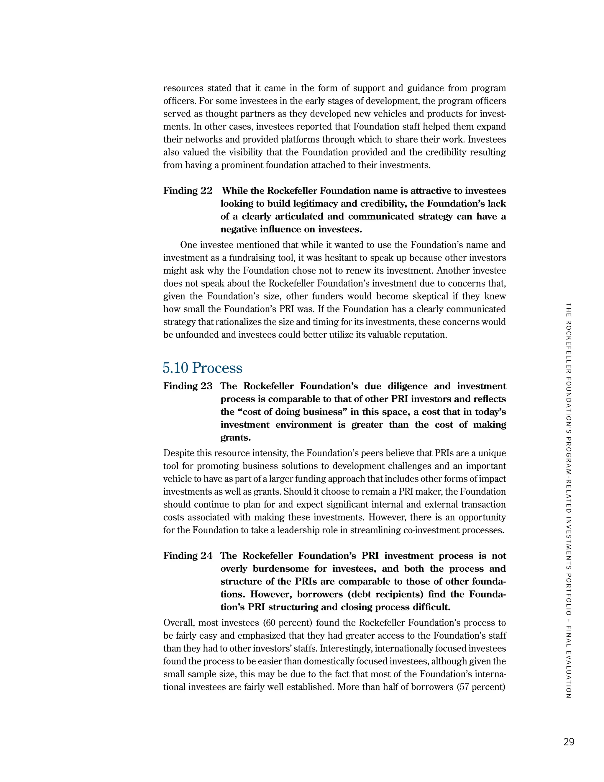 TheRockefellerFoundation'sProgram-RelatedInvestmentsPortfolio–finalevaluation
29
resources stated that it came in the form of support and guidance from program
officers. For some investees in the early stages of development, the program officers
served as thought partners as they developed new vehicles and products for invest-
ments. In other cases, investees reported that Foundation staff helped them expand
their networks and provided platforms through which to share their work. Investees
also valued the visibility that the Foundation provided and the credibility resulting
from having a prominent foundation attached to their investments.
Finding 22	 While the Rockefeller Foundation name is attractive to investees
looking to build legitimacy and credibility, the Foundation’s lack
of a clearly articulated and communicated strategy can have a
negative influence on investees.
	 One investee mentioned that while it wanted to use the Foundation’s name and
investment as a fundraising tool, it was hesitant to speak up because other investors
might ask why the Foundation chose not to renew its investment. Another investee
does not speak about the Rockefeller Foundation’s investment due to concerns that,
given the Foundation’s size, other funders would become skeptical if they knew
how small the Foundation’s PRI was. If the Foundation has a clearly communicated
strategy that rationalizes the size and timing for its investments, these concerns would
be unfounded and investees could better utilize its valuable reputation.
5.10	Process
Finding 23	The Rockefeller Foundation’s due diligence and investment
process is comparable to that of other PRI investors and reflects
the “cost of doing business” in this space, a cost that in today’s
investment environment is greater than the cost of making
grants.
Despite this resource intensity, the Foundation’s peers believe that PRIs are a unique
tool for promoting business solutions to development challenges and an important
vehicle to have as part of a larger funding approach that includes other forms of impact
investments as well as grants. Should it choose to remain a PRI maker, the Foundation
should continue to plan for and expect significant internal and external transaction
costs associated with making these investments. However, there is an opportunity
for the Foundation to take a leadership role in streamlining co-investment processes.
Finding 24	 The Rockefeller Foundation’s PRI investment process is not
overly burdensome for investees, and both the process and
structure of the PRIs are comparable to those of other founda-
tions. However, borrowers (debt recipients) find the Founda-
tion’s PRI structuring and closing process difficult.
Overall, most investees (60 percent) found the Rockefeller Foundation’s process to
be fairly easy and emphasized that they had greater access to the Foundation’s staff
than they had to other investors’ staffs. Interestingly, internationally focused investees
found the process to be easier than domestically focused investees, although given the
small sample size, this may be due to the fact that most of the Foundation’s interna-
tional investees are fairly well established. More than half of borrowers (57 percent)
 