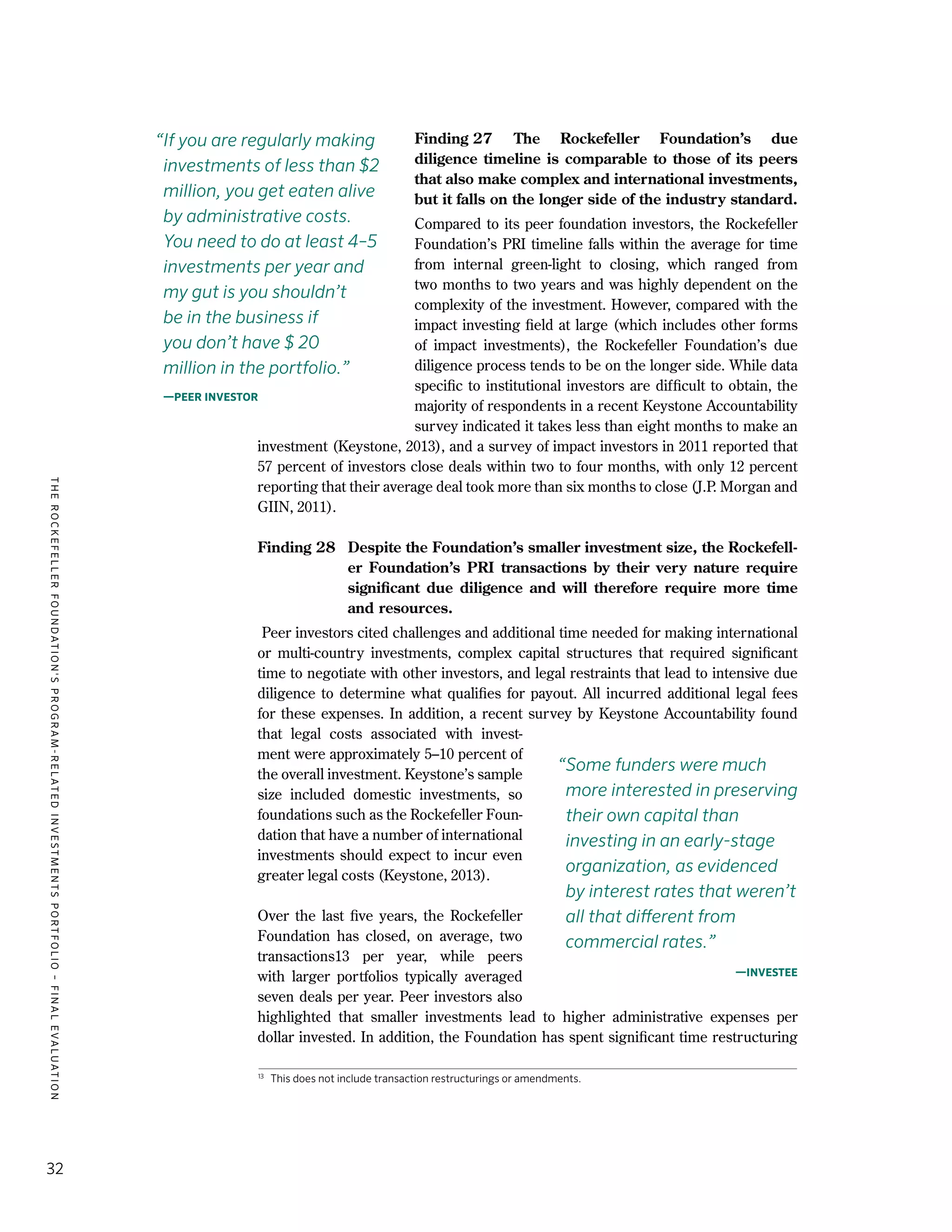 TheRockefellerFoundation'sProgram-RelatedInvestmentsPortfolio–finalevaluation
32
Finding 27	The Rockefeller Foundation’s due
diligence timeline is comparable to those of its peers
that also make complex and international investments,
but it falls on the longer side of the industry standard. 
Compared to its peer foundation investors, the Rockefeller
Foundation’s PRI timeline falls within the average for time
from internal green-light to closing, which ranged from
two months to two years and was highly dependent on the
complexity of the investment. However, compared with the
impact investing field at large (which includes other forms
of impact investments), the Rockefeller Foundation’s due
diligence process tends to be on the longer side. While data
specific to institutional investors are difficult to obtain, the
majority of respondents in a recent Keystone Accountability
survey indicated it takes less than eight months to make an
investment (Keystone, 2013), and a survey of impact investors in 2011 reported that
57 percent of investors close deals within two to four months, with only 12 percent
reporting that their average deal took more than six months to close (J.P. Morgan and
GIIN, 2011).
Finding 28	 Despite the Foundation’s smaller investment size, the Rockefell-
er Foundation’s PRI transactions by their very nature require
significant due diligence and will therefore require more time
and resources.
Peer investors cited challenges and additional time needed for making international
or multi-country investments, complex capital structures that required significant
time to negotiate with other investors, and legal restraints that lead to intensive due
diligence to determine what qualifies for payout. All incurred additional legal fees
for these expenses. In addition, a recent survey by Keystone Accountability found
that legal costs associated with invest-
ment were approximately 5–10 percent of
the overall investment. Keystone’s sample
size included domestic investments, so
foundations such as the Rockefeller Foun-
dation that have a number of international
investments should expect to incur even
greater legal costs (Keystone, 2013).
Over the last five years, the Rockefeller
Foundation has closed, on average, two
transactions13 per year, while peers
with larger portfolios typically averaged
seven deals per year. Peer investors also
highlighted that smaller investments lead to higher administrative expenses per
dollar invested. In addition, the Foundation has spent significant time restructuring
“Some funders were much
more interested in preserving
their own capital than
investing in an early-stage
organization, as evidenced
by interest rates that weren’t
all that different from
commercial rates.”
—Investee
13	
This does not include transaction restructurings or amendments.
“If you are regularly making
investments of less than $2
million, you get eaten alive
by administrative costs.
You need to do at least 4–5
investments per year and
my gut is you shouldn’t
be in the business if
you don’t have $ 20
million in the portfolio.”
—Peer investor
 