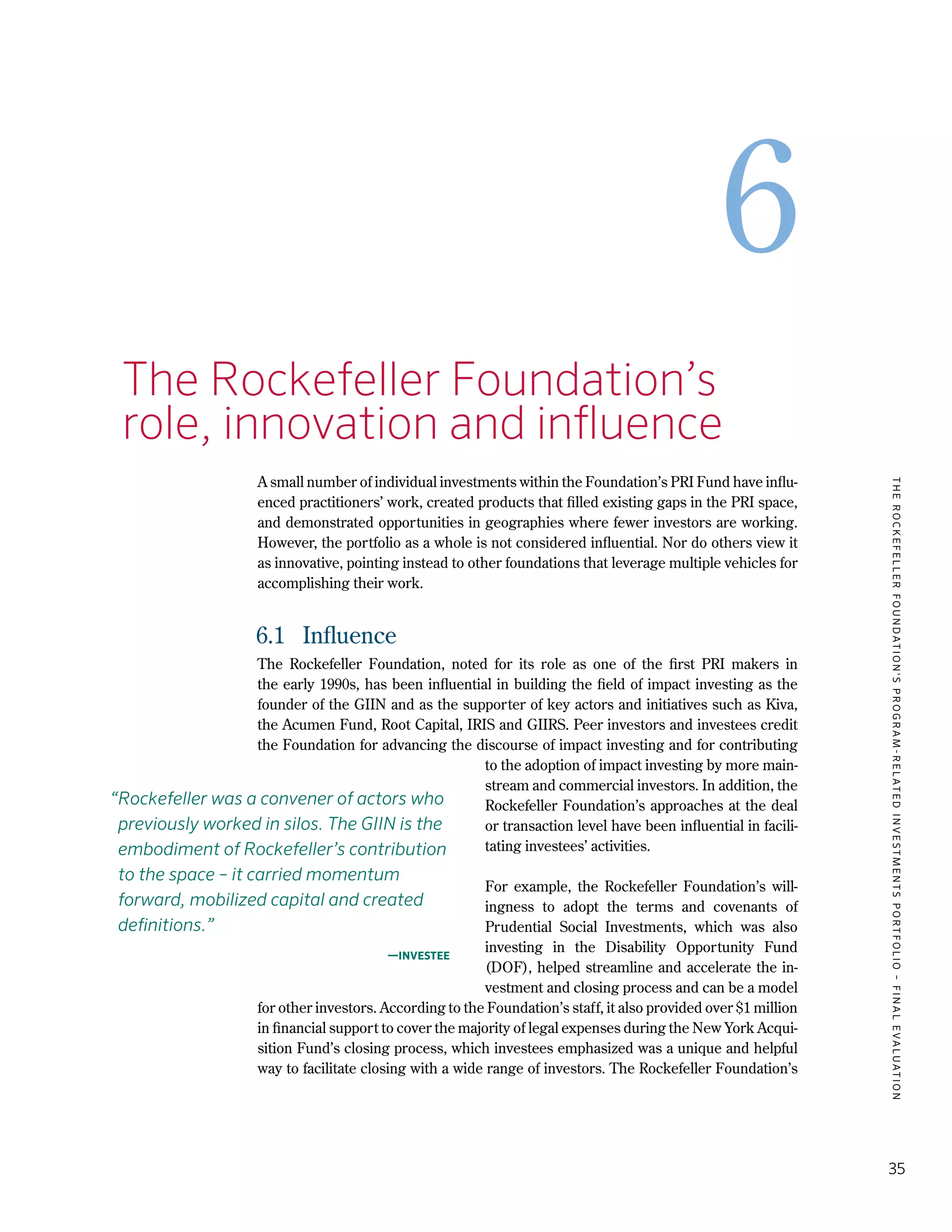 TheRockefellerFoundation'sProgram-RelatedInvestmentsPortfolio–finalevaluation
35
6
6.	The Rockefeller Foundation’s
	 role, innovation and influence
A small number of individual investments within the Foundation’s PRI Fund have influ-
enced practitioners’ work, created products that filled existing gaps in the PRI space,
and demonstrated opportunities in geographies where fewer investors are working.
However, the portfolio as a whole is not considered influential. Nor do others view it
as innovative, pointing instead to other foundations that leverage multiple vehicles for
accomplishing their work.
6.1	 Influence
The Rockefeller Foundation, noted for its role as one of the first PRI makers in
the early 1990s, has been influential in building the field of impact investing as the
founder of the GIIN and as the supporter of key actors and initiatives such as Kiva,
the Acumen Fund, Root Capital, IRIS and GIIRS. Peer investors and investees credit
the Foundation for advancing the discourse of impact investing and for contributing
to the adoption of impact investing by more main-
stream and commercial investors. In addition, the
Rockefeller Foundation’s approaches at the deal
or transaction level have been influential in facili-
tating investees’ activities.
For example, the Rockefeller Foundation’s will-
ingness to adopt the terms and covenants of
Prudential Social Investments, which was also
investing in the Disability Opportunity Fund
(DOF), helped streamline and accelerate the in-
vestment and closing process and can be a model
for other investors. According to the Foundation’s staff, it also provided over $1 million
in financial support to cover the majority of legal expenses during the New York Acqui-
sition Fund’s closing process, which investees emphasized was a unique and helpful
way to facilitate closing with a wide range of investors. The Rockefeller Foundation’s
“Rockefeller was a convener of actors who
previously worked in silos. The GIIN is the
embodiment of Rockefeller’s contribution
to the space – it carried momentum
forward, mobilized capital and created
definitions.”
—Investee
 